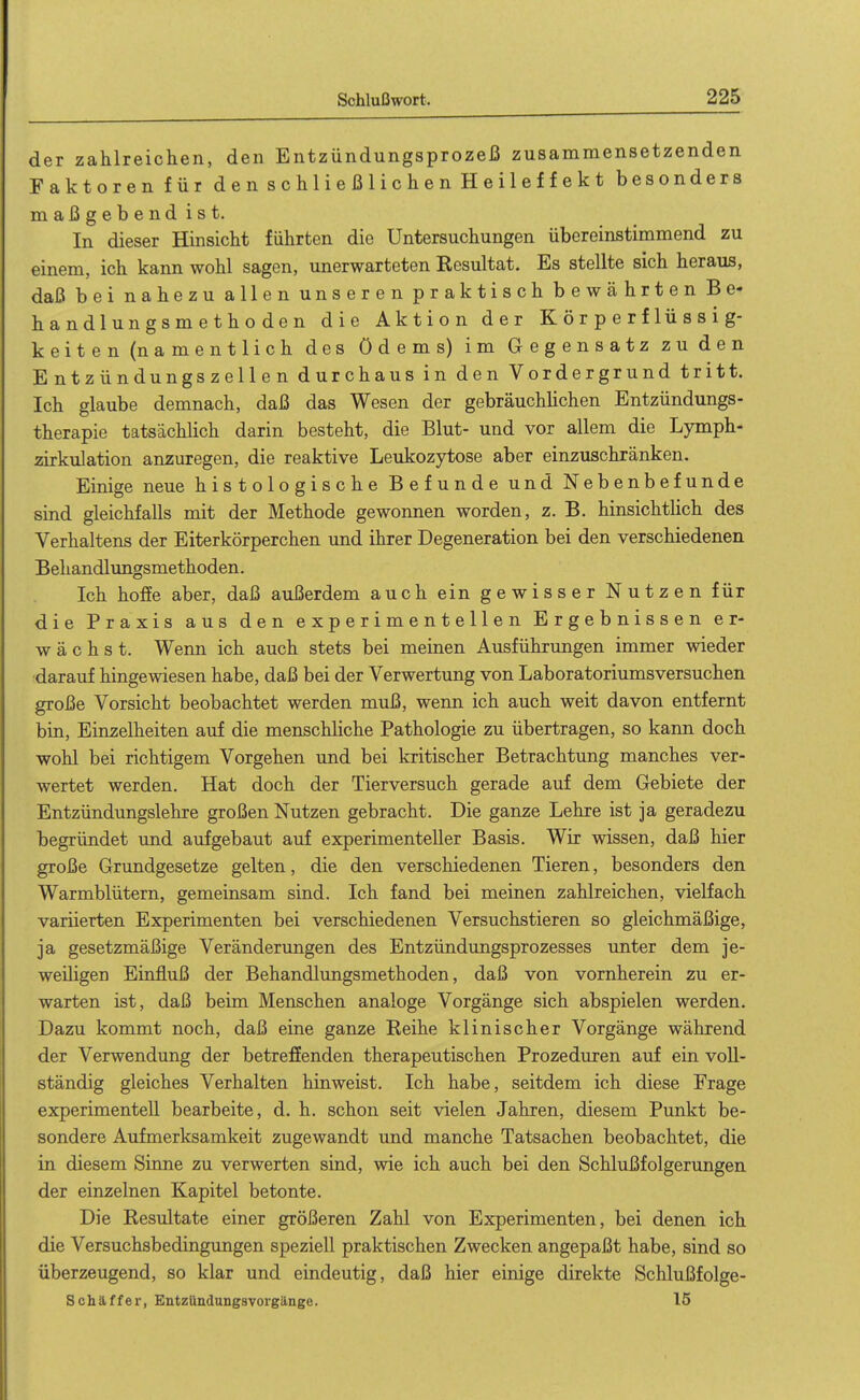 der zahlreichen, den Entzündungsprozeß zusammensetzenden Faktoren für den schließlichen Heileffekt besonders maßgebendist. In dieser Hinsicht führten die Untersuchungen übereinstimmend zu einem, ich kann wohl sagen, unerwarteten Resultat. Es stellte sich heraus, daß bei nahezu allen unseren praktisch bewährten Be- handlungsmethoden die Aktion der Körperflüssig- keiten (namentlich des Ödems) im Gegensatz zu den Entzündungszellen durchaus in den Vordergrund tritt. Ich glaube demnach, daß das Wesen der gebräuchlichen Entzündungs- therapie tatsächlich darin besteht, die Blut- und vor allem die Lymph- zirkulation anzuregen, die reaktive Leukozytose aber einzuschränken. Einige neue histologische Befunde und Nebenbefunde sind gleichfalls mit der Methode gewonnen worden, z. B. hinsichthch des Verhaltens der Eiterkörperchen und ihrer Degeneration bei den verschiedenen Behandlungsmethoden. Ich hoffe aber, daß außerdem auch ein gewisser Nutzen für die Praxis aus den experimentellen Ergebnissen er- wächst. Wenn ich auch stets bei meinen Ausführungen immer wieder ■darauf hingewiesen habe, daß bei der Verwertung von Laboratoriumsversuchen große Vorsicht beobachtet werden muß, wenn ich auch weit davon entfernt bin, Einzelheiten auf die menschliche Pathologie zu übertragen, so kann doch wohl bei richtigem Vorgehen und bei kritischer Betrachtung manches ver- wertet werden. Hat doch der Tierversuch gerade auf dem Gebiete der Entzündungslehre großen Nutzen gebracht. Die ganze Lehre ist ja geradezu begründet und aufgebaut auf experimenteller Basis. Wir wissen, daß hier große Grundgesetze gelten, die den verschiedenen Tieren, besonders den Warmblütern, gemeinsam sind. Ich fand bei meinen zahlreichen, vielfach variierten Experimenten bei verschiedenen Versuchstieren so gleichmäßige, ja gesetzmäßige Veränderungen des Entzündungsprozesses unter dem je- weiligen Einfluß der Behandlungsmethoden, daß von vornherein zu er- warten ist, daß beim Menschen analoge Vorgänge sich abspielen werden. Dazu kommt noch, daß eine ganze Reihe klinischer Vorgänge während der Verwendung der betreffenden therapeutischen Prozeduren auf ein voll- ständig gleiches Verhalten hinweist. Ich habe, seitdem ich diese Frage experimentell bearbeite, d. h. schon seit vielen Jahren, diesem Punkt be- sondere Aufmerksamkeit zugewandt und manche Tatsachen beobachtet, die in diesem Sinne zu verwerten sind, wie ich auch bei den Schlußfolgerungen der einzelnen Kapitel betonte. Die Resultate einer größeren Zahl von Experimenten, bei denen ich die Versuchsbedingungen speziell praktischen Zwecken angepaßt habe, sind so überzeugend, so klar und eindeutig, daß hier einige direkte Schlußfolge- Schäffer, Entzündungsvorgänge. 15