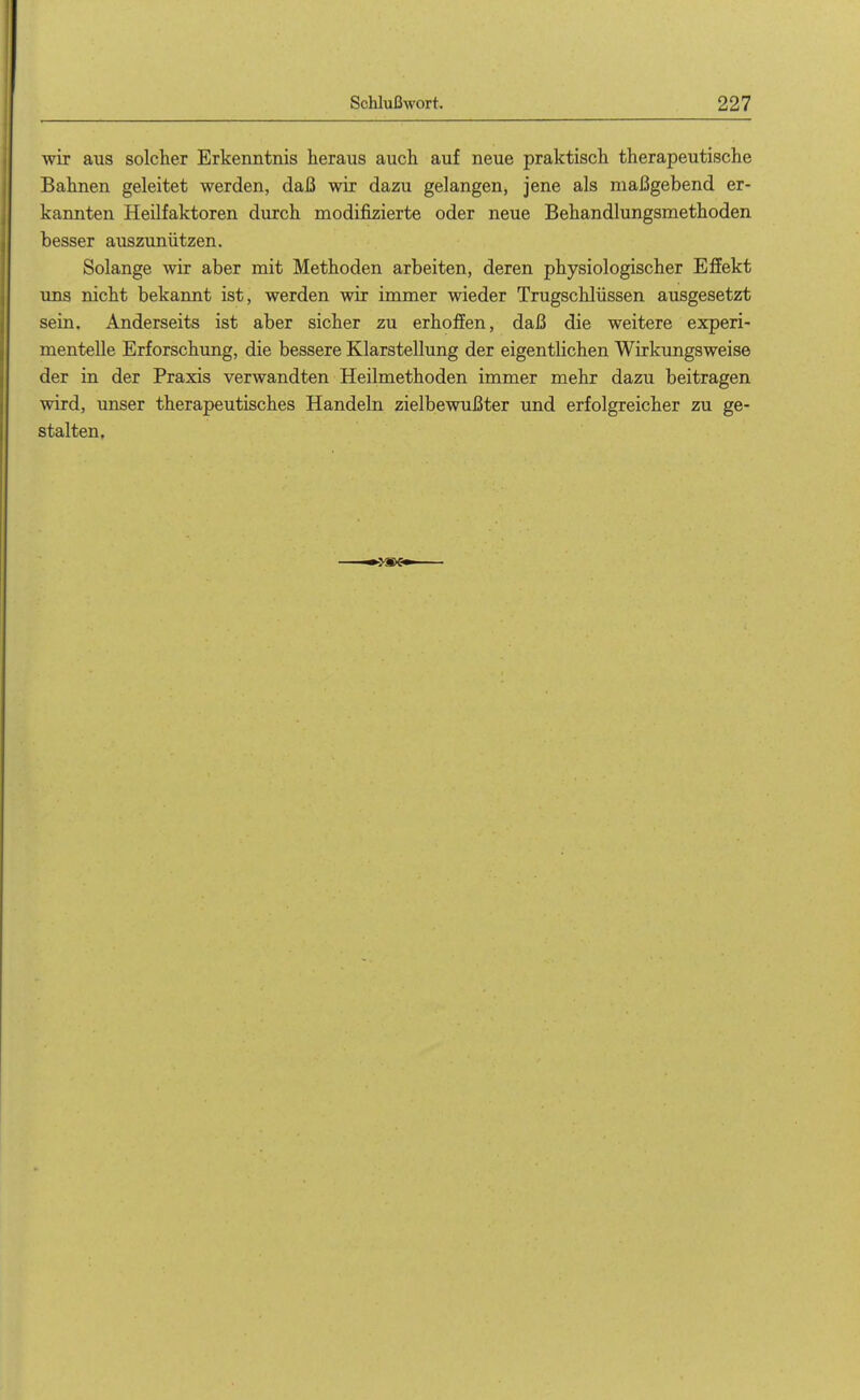 wir aus solcher Erkenntnis heraus auch auf neue praktisch therapeutische Bahnen geleitet werden, daß wir dazu gelangen, jene als maßgebend er- kannten Heilfaktoren durch modifizierte oder neue Behandlungsmethoden besser auszunützen. Solange wir aber mit Methoden arbeiten, deren physiologischer Effekt ims nicht bekannt ist, werden wir immer wieder Trugschlüssen ausgesetzt sein. Anderseits ist aber sicher zu erhoffen, daß die weitere experi- mentelle Erforschung, die bessere Klarstellung der eigentlichen Wirkungsweise der in der Praxis verwandten Heilmethoden immer mehr dazu beitragen wird, unser therapeutisches Handeln zielbewußter und erfolgreicher zu ge- stalten.