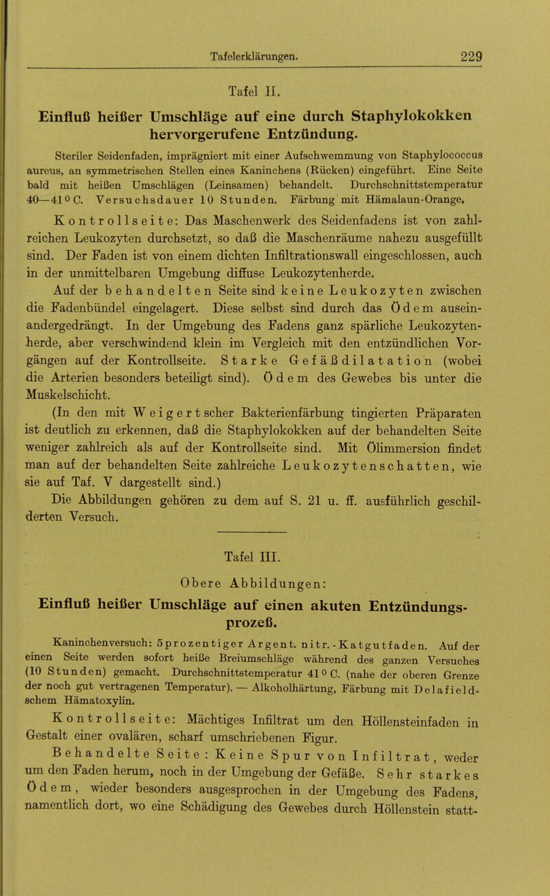 Tafel II. Einflufi heißer Umschläge auf eine durch Staphylokokken hervorgerufene Entzündung. Steriler Seidenfaden, imprägniert mit einer Aufschwemmung von Staphylococcus aureus, an symmetrischen Stellen eines Kaninchens (Rücken) eingeführt. Eine Seite bald mit heißen Umschlägen (Leinsamen) behandelt. Durchschnittstemperatur 40—41 oc. Versuchsdauer 10 Stunden. Färbung mit Hämalaun-Orange, Kontrollseite: Das Maschenwerk des Seidenfadens ist von zaU- reiclien Leukozyten durchsetzt, so daß die Maschenräume nahezu ausgefüllt sind. Der Faden ist von einem dichten Infiltrationswall eingeschlossen, auch in der unmittelbaren Umgebung diffuse Leukozytenherde. Auf der behandelten Seite sind keine Leukozyten zwischen die Fadenbündel eingelagert. Diese selbst sind durch das ödem ausein- andergedrängt. In der Umgebung des Fadens ganz spärliche Leukozyten- herde, aber verschwindend klein im Vergleich mit den entzündlichen Vor- gängen auf der Kontrollseite. Starke Gefäßdilatation (wobei die Arterien besonders beteiligt sind), ödem des Gewebes bis unter die Muskelschicht. (In den mit Weigert scher Bakterienfärbung tingierten Präparaten ist deutlich zu erkennen, daß die Staphylokokken auf der behandelten Seite weniger zahlreich als auf der Kontrollseite sind. Mit ölimmersion findet man auf der behandelten Seite zahlreiche Leukozytenschatten, wie sie auf Taf. V dargestellt sind.) Die Abbildungen gehören zu dem auf S. 21 u. ff. ausführlich geschil- derten Versuch. Tafel III. Obere Abbildungen: Einfluß heißer Umschläge auf einen akuten Entzündungs- prozeß. Kaninchenversuch: Sprozentiger Argent. nitr. - Katgutfaden. Auf der einen Seite werden sofort heiße Breiumschläge während des ganzen Versuches (10 Stunden) gemacht. Durchschnittstemperatur 41OQ. (nahe der oberen Grenze der noch gut vertragenen Temperatur). — Alkoholhärtung, Färbung mit Delafield- schem Hämatoxyhn. Kontrollseite: Mächtiges Infiltrat um den Höllensteinfaden in Gestalt einer ovalären, scharf umschriebenen Figur. Behandelte Seite: Keine Spur von Infiltrat, weder um den Faden herum, noch in der Umgebung der Gefäße. Sehr starkes ödem, wieder besonders ausgesprochen in der Umgebung des Fadens, namentlich dort, wo eine Schädigung des Gewebes durch Höllenstein statt-