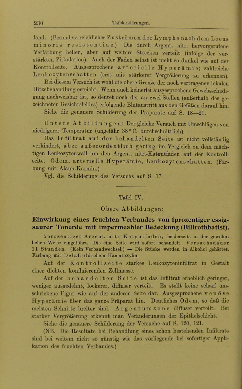 fand. (Besonders reichliches Zuströmen der Lymphe nach dem Locus minoris resistentiae.) Die durch Argent. nitr. hervorgerufene Verfärbung heller, aber auf weitere Strecken verteilt (infolge der ver- stärkten Zirkulation). Auch der Faden selbst ist nicht so dunkel wie auf der Kontrollseite. Ausgesprochene arterielle Hyperämie; zahbeiche Leukozytenschatten (erst mit stärkerer Vergrößerung zu erkennen). Bei diesem Versuch ist wohl die obere Grenze der noch vertragenen lokalen Hitzebehandlung erreicht. Wenn auch keinerlei ausgesprochene Gewebsschädi- gung nachweisbar ist, so deutet doch der an zwei Stellen (außerhalb des ge- zeichneten Gesichtsfeldes) erfolgende Blutaustritt aus den Gefäßen darauf hin. Siehe die genauere Schilderung der Präparate auf S. 18—2L Untere Abbildungen: Der gleiche Versuch mit Umschlägen von niedrigerer Temperatur (ungefähr 38<>C. durchschnittUch). Das Infiltrat auf der behandelten Seite ist nicht vollständig verhindert, aber außerordentlich gering im Vergleich zu dem mäch- tigen Leukozytenwall um den Argent. nitr.-Katgutfaden auf der Kontroll- seite, ödem, arterielle Hyperämie, Leukozytenschatten. (Fär- bung mit Alaun-Karmin.) Vgl. die Schilderung des Versuchs auf S. 17. Tafel IV. Obere Abbildungen: Einwirkung eines feuchten Verbandes von Iprozentiger essig- saurer Tonerde mit impermeabler Bedeckung (Billrothbatist). Sprozentiger Argent. nitr.-Katgutfaden, beiderseits in der gewöhn- lichen Weise eingeführt. Die eine Seite wird sofort behandelt. Versuchsdauer 11 Stunden, (Kein Verbandwechsel.) — Die Stücke werden in Alkohol gehärtet. Färbung mit Delafieldschem Hämatoxylin. Auf der Kontrollseite starkes Leukozyteninfiltrat in Gestalt einer dichten konfluierenden Zellmasse. Auf der behandelten Seite ist das Infiltrat erheblich geringer, weniger ausgedehnt, lockerer, diffuser verteilt. Es stellt keine scharf um- schriebene Figur wie auf der anderen Seite dar. Ausgesprochene venöse Hyperämie über das ganze Präparat hin. Deutliches ödem, so daß die meisten Schnitte breiter sind. Argentumzone diffuser verteilt. Bei starker Vergrößerung erkennt man Veränderungen der Epithelschicht. Siehe die genauere Schilderung der Versuche auf S. 120, 12L (NB. Die Resultate bei Behandlung eines schon bestehenden Infiltrats sind bei weitem nicht so günstig wie das vorliegende bei sofortiger Appli- kation des feuchten Verbandes.)