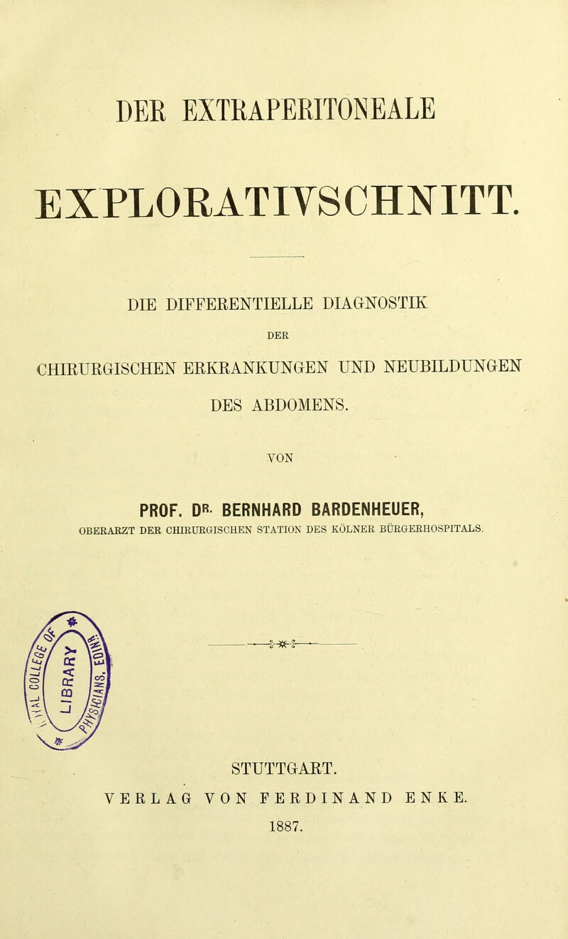 DER EXTRAPERITONEALE EXPLORATIYSCHNITT. DIE DIFFERENTIELLE DIAGNOSTIK DER CHIRURGISCHEN ERKRANKUNGEN UND NEUBILDUNGEN DES ABDOMENS. VON PROF. DR BERNHARD BARDENHEUER, OBERARZT DER CHIRURGISCHEN STATION DES KÖLNER BÜRGERHOSPITALS. STUTTGART. VERLAG VON FERDINAND ENKE. 1887.