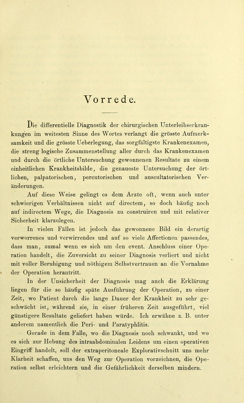 Vorrede. Die differentielle Diagnostik der chirurgischen Unterleibserkran- kungen im weitesten Sinne des Wortes verlangt die grösste Aufmerk- samkeit und die grösste Ueberlegung, das sorgfältigste Krankenexamen, die streng logische Zusammenstellung aller durch das Krankenexamen und durch die örtliche Untersuchung gewonnenen Resultate zu einem einheitlichen Krankheitsbilde, die genaueste Untersuchung der ört- lichen, palpatorischen, percutorischen und auscultatorischen Ver- änderungen. Auf diese Weise gelingt es dem Arzte oft, wenn auch unter schwierigen Verhältnissen nicht auf directem, so doch häufig noch auf indirectem Wege, die Diagnosis zu construiren und mit relativer Sicherheit klarzulegen. In vielen Fällen ist jedoch das gewonnene Bild ein derartig verworrenes und verwirrendes und auf so viele Affectionen passendes, dass man, zumal wenn es sich um den event. Anschluss einer Ope- ration handelt, die Zuversicht zu seiner Diagnosis verliert und nicht mit voller Beruhigung und nöthigem Selbstvertrauen an die Vornahme • der Operation herantritt. In der Unsicherheit der Diagnosis mag auch die Erklärung liegen für die so häufig späte Ausführung der Operation, zu einer Zeit, wo Patient durch die lange Dauer der Krankheit zu sehr ge- schwächt ist, während sie, in einer früheren Zeit ausgeführt, viel günstigere Resultate geliefert haben würde. Ich erwähne z. B. unter anderem namentlich die Peri- und Paratyphlitis. Gerade in dem Falle, wo die Diagnosis noch schwankt, und wo es sich zur Hebung des intraabdominalen Leidens um einen operativen Eingriff handelt, soll der extraperitoneale Explorativschnitt uns mehr Klarheit schaffen, uns den Weg zur Operation vorzeichnen, die Ope- ration selbst erleichtern und die Gefährlichkeit derselben mindern.