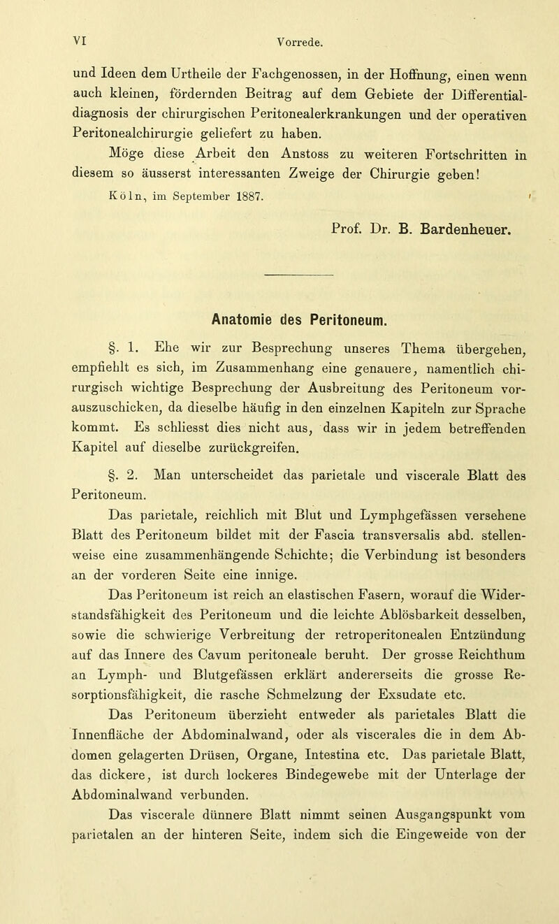 und Ideen dem Urtheile der Fachgenossen, in der Hoffnung, einen wenn auch kleinen, fördernden Beitrag auf dem Gebiete der Differential- diagnosis der chirurgischen Peritonealerkrankungen und der operativen Peritonealchirurgie geliefert zu haben. Möge diese Arbeit den Anstoss zu weiteren Fortschritten in diesem so äusserst interessanten Zweige der Chirurgie geben! Köln, im September 1887. ' Prof. Dr. B. Bardenheuer. Anatomie des Peritoneum. §. 1. Ehe wir zur Besprechung unseres Thema übergehen, empfiehlt es sich, im Zusammenhang eine genauere, namentlich chi- rurgisch wichtige Besprechung der Ausbreitung des Peritoneum vor- auszuschicken, da dieselbe häufig in den einzelnen Kapiteln zur Sprache kommt. Es schliesst dies nicht aus, dass wir in jedem betreffenden Kapitel auf dieselbe zurückgreifen. §. 2. Man unterscheidet das parietale und viscerale Blatt des Peritoneum. Das parietale, reichlich mit Blut und Lymphgefässen versehene Blatt des Peritoneum bildet mit der Fascia transversalis abd. stellen- weise eine zusammenhängende Schichte; die Verbindung ist besonders an der vorderen Seite eine innige. Das Peritoneum ist reich an elastischen Fasern, worauf die Wider- standsfähigkeit des Peritoneum und die leichte Ablösbarkeit desselben, sowie die schwierige Verbreitung der retroperitonealen Entzündung auf das Innere des Cavum peritoneale beruht. Der grosse Reichthum an Lymph- und Blutgefässen erklärt andererseits die grosse Re- sorptionsfähigkeit, die rasche Schmelzung der Exsudate etc. Das Peritoneum überzieht entweder als parietales Blatt die Innenfläche der Abdominalwand, oder als viscerales die in dem Ab- domen gelagerten Drüsen, Organe, Intestina etc. Das parietale Blatt, das dickere, ist durch lockeres Bindegewebe mit der Unterlage der Abdominalwand verbunden. Das viscerale dünnere Blatt nimmt seinen Ausgangspunkt vom parietalen an der hinteren Seite, indem sich die Eingeweide von der