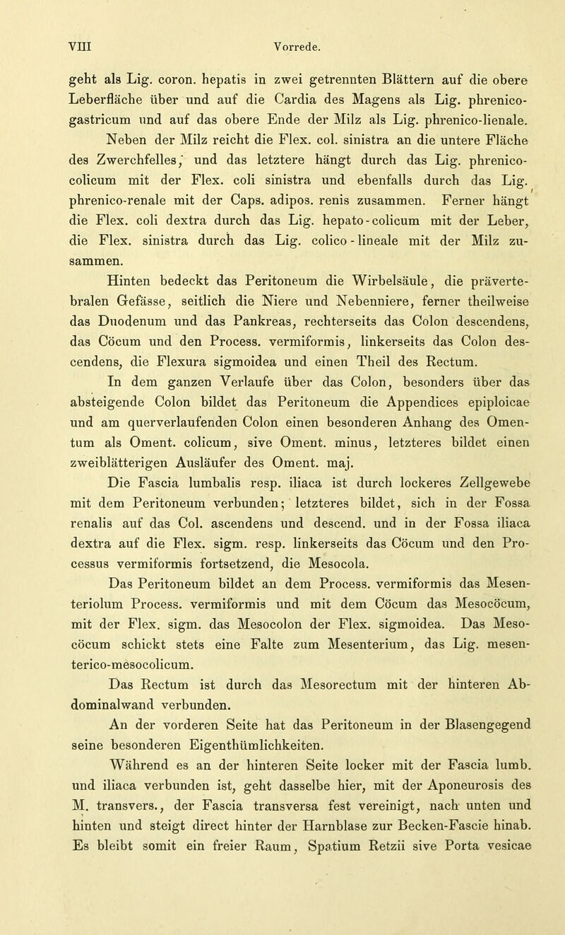 geht als Lig. coron. hepatis in zwei getrennten Blättern auf clie obere Leberfläche über und auf die Cardia des Magens als Lig. phrenico- gastricum und auf das obere Ende der Milz als Lig. phrenico-lienale. Neben der Milz reicht die Flex. col. sinistra an die untere Fläche des Zwerchfelles,' und das letztere hängt durch das Lig. phrenico- colicum mit der Flex. coli sinistra und ebenfalls durch das Lig. phrenico-renale mit der Caps, adipös, renis zusammen. Ferner hängt die Flex. coli dextra durch das Lig. hepato-colicum mit der Leber, die Flex. sinistra durch das Lig. colico - lineale mit der Milz zu- sammen. Hinten bedeckt das Peritoneum die Wirbelsäule, die präverte- bralen Gefässe, seitlich die Niere und Nebenniere, ferner theilweise das Duodenum und das Pankreas, rechterseits das Colon descendens, das Cöcum und den Process. vermiformis, linkerseits das Colon des- cendens, die Flexura sigmoidea und einen Theil des Rectum. In dem ganzen Verlaufe über das Colon, besonders über das absteigende Colon bildet das Peritoneum die Appendices epiploicae und am querverlaufenden Colon einen besonderen Anhang des Omen- tum als Oment. colicum, sive Oment. minus, letzteres bildet einen zweiblätterigen Ausläufer des Oment. maj. Die Fascia lumbalis resp. iliaca ist durch lockeres Zellgewebe mit dem Peritoneum verbunden; letzteres bildet, sich in der Fossa renalis auf das Col. ascendens und descend. und in der Fossa iliaca dextra auf die Flex. sigm. resp. linkerseits das Cöcum und den Pro- cessus vermiformis fortsetzend, die Mesocola. Das Peritoneum bildet an dem Process. vermiformis das Mesen- teriolum Process. vermiformis und mit dem Cöcum das Mesocöcum, mit der Flex. sigm. das Mesocolon der Flex. sigmoidea. Das Meso- cöcum schickt stets eine Falte zum Mesenterium, das Lig. mesen- terico-mesocolicum. Das Rectum ist durch das Mesorectum mit der hinteren Ab- dominalwand verbunden. An der vorderen Seite hat das Peritoneum in der Blasengegend seine besonderen Eigenthümlichkeiten. Während es an der hinteren Seite locker mit der Fascia lumb. und iliaca verbunden ist, geht dasselbe hier, mit der Aponeurosis des M. transvers., der Fascia transversa fest vereinigt, nach unten und hinten und steigt direct hinter der Harnblase zur Becken-Fascie hinab. Es bleibt somit ein freier Raum, Spatium Retzii sive Porta vesicae