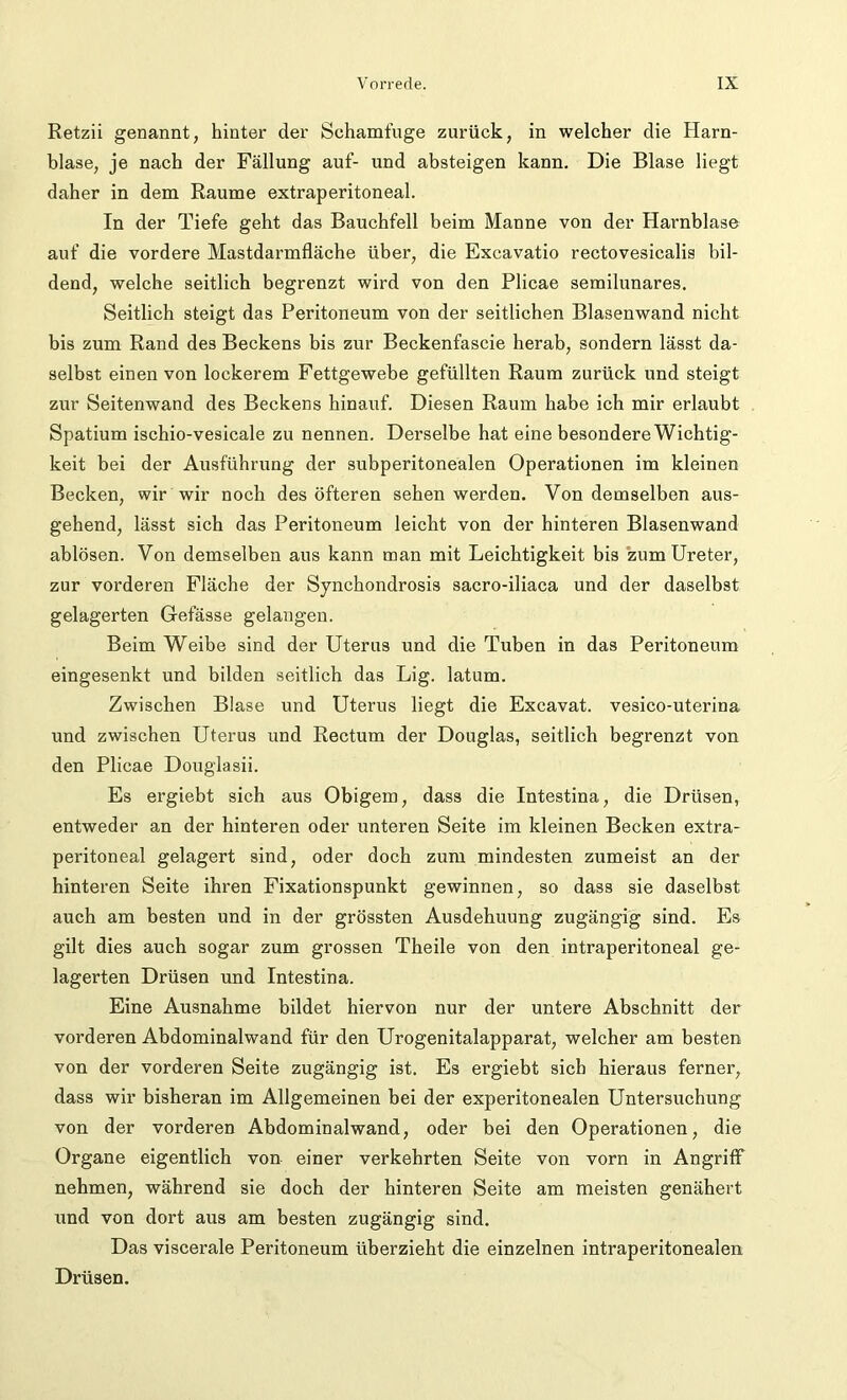 Retzii genannt, hinter der Schamfuge zurück, in welcher die Harn- blase, je nach der Fällung auf- und absteigen kann. Die Blase liegt daher in dem Raume extraperitoneal. In der Tiefe geht das Bauchfell beim Manne von der Harnblase auf die vordere Mastdarmfläche über, die Excavatio rectovesicalis bil- dend, welche seitlich begrenzt wird von den Plicae semilunares. Seitlich steigt das Peritoneum von der seitlichen Blasenwand nicht bis zum Rand des Beckens bis zur Beckenfascie herab, sondern lässt da- selbst einen von lockerem Fettgewebe gefüllten Raum zurück und steigt zur Seitenwand des Beckens hinauf. Diesen Raum habe ich mir erlaubt Spatium ischio-vesicale zu nennen. Derselbe hat eine besondere Wichtig- keit bei der Ausführung der subperitonealen Operationen im kleinen Becken, wir wir noch des öfteren sehen werden. Von demselben aus- gehend, lässt sich das Peritoneum leicht von der hinteren Blasenwand ablösen. Von demselben aus kann man mit Leichtigkeit bis zum Ureter, zur vorderen Fläche der Synchondrosis sacro-iliaca und der daselbst gelagerten Gefässe gelangen. Beim Weibe sind der Uterus und die Tuben in das Peritoneum eingesenkt und bilden seitlich das Lig. latum. Zwischen Blase und Uterus liegt die Excavat. vesico-uterina und zwischen Uterus und Rectum der Douglas, seitlich begrenzt von den Plicae Douglasii. Es ergiebt sich aus Obigem, dass die Intestina, die Drüsen, entweder an der hinteren oder unteren Seite im kleinen Becken extra- peritoneal gelagert sind, oder doch zum mindesten zumeist an der hinteren Seite ihren Fixationspunkt gewinnen, so dass sie daselbst auch am besten und in der grössten Ausdehuung zugängig sind. Es gilt dies auch sogar zum grossen Theile von den intraperitoneal ge- lagerten Drüsen und Intestina. Eine Ausnahme bildet hiervon nur der untere Abschnitt der vorderen Abdominalwand für den Urogenitalapparat, welcher am besten von der vorderen Seite zugängig ist. Es ergiebt sich hieraus ferner, dass wir bisheran im Allgemeinen bei der experitonealen Untersuchung von der vorderen Abdominalwand, oder bei den Operationen, die Organe eigentlich von einer verkehrten Seite von vorn in Angriff nehmen, während sie doch der hinteren Seite am meisten genähert und von dort aus am besten zugängig sind. Das viscerale Peritoneum überzieht die einzelnen intraperitonealen Drüsen.