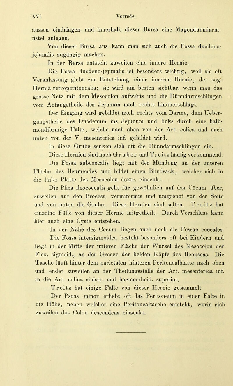 aussen eindringen und innerhalb dieser Bursa eine Magendünndarm- fistel anlegen. Von dieser Bursa aus kann man sich auch die Fossa duodeno- jejunalis zugängig machen. In der Bursa entsteht zuweilen eine innere Hernie. Die Fossa duodeno-jejunalis ist besonders wichtig, weil sie oft Veranlassung giebt zur Entstehung einer inneren Hernie, der sog'. Hernia retroperitonealis; sie wird am besten sichtbar, wenn man das grosse Netz mit dem Mesocolon aufwärts und die Dünndarmschlingen vom Anfangstheile des Jejunum nach rechts hinüberschlägt. Der Eingang wird gebildet nach rechts vom Darme, dem Ueber- gangstheile des Duodenum ins Jejunum und links durch eine halb- mondförmige Falte, welche nach oben von der Art. colica und nach unten von der V. mesenterica inf. gebildet wird. In diese Grube senken sich oft die Dünndarmschlingen ein. Diese Hernien sindnach Gruber und Treitz häufig vorkommend. Die Fossa subcoecalis liegt mit der Mündung an der unteren Fläche des Ileumendes und bildet einen Blindsack, welcher sich in die linke Platte des Mesocolon dextr. einsenkt. Die Plica ileocoecalis geht für gewöhnlich auf das Cöcum über, zuweilen auf den Process. vermiformis und umgrenzt von der Seite und von unten die Grube. Diese Hernien sind selten. Treitz hat einzelne Fälle von dieser Hernie mitgetheilt. Durch Verschluss kann hier auch eine Cyste entstehen. In der Nähe des Cöcum liegen auch noch die Fossae coecales. Die Fossa intersigmoidea besteht besonders oft bei Kindern und liegt in der Mitte der unteren Fläche der Wurzel des Mesocolon der Flex. sigmoid., an der Grenze der beiden Köpfe des Ileopsoas. Die Tasche läuft hinter dem parietalen hinteren Peritonealblatte nach oben und endet zuweilen an der Theilungsstelle der Art. mesenterica inf. in die Art. colica sinistr. und haemorrhoid. superior. Treitz hat einige Fälle von dieser Hernie gesammelt. Der Psoas minor erhebt oft das Peritoneum in einer Falte in die Höhe, neben welcher eine Peritonealtasche entsteht, worin sich zuweilen das Colon descendens einsenkt.