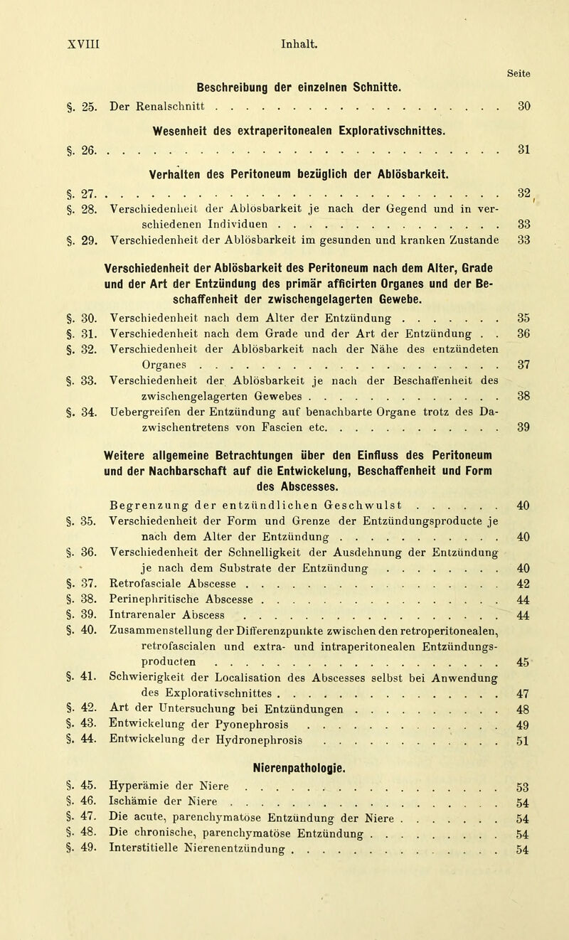 Seite Beschreibung der einzelnen Schnitte. §. 25. Der Renalschnitt BO Wesenheit des extraperitonealen Explorativschnittes. §.26 31 Verhalten des Peritoneum bezüglich der Ablösbarkeit. §.27 32 ( §. 28. Verschiedenheit der Ablösbarkeit je nach der Gegend und in ver- schiedenen Individuen 33 §. 29. Verschiedenheit der Ablösbarkeit im gesunden und kranken Zustande 33 Verschiedenheit der Ablösbarkeit des Peritoneum nach dem Alter, Grade und der Art der Entzündung des primär afficirten Organes und der Be- schaffenheit der zwischengelagerten Gewebe. §. 30. Verschiedenheit nach dem Alter der Entzündung 35 §. 31. Verschiedenheit nach dem Grade und der Art der Entzündung . . 36 §. 32. Verschiedenheit der Ablösbarkeit nach der Nähe des entzündeten Organes 37 §. 33. Verschiedenheit der Ablösbarkeit je nach der Beschaffenheit des zwischengelagerten Gewebes 38 §. 34. Uebergreifen der Entzündung auf benachbarte Organe trotz des Da- zwischentretens von Fascien etc 39 Weitere allgemeine Betrachtungen über den Einfluss des Peritoneum und der Nachbarschaft auf die Entwickelung, Beschaffenheit und Form des Abscesses. Begrenzung der entzündlichen Geschwulst 40 §. 35. Verschiedenheit der Form und Grenze der Entzündungsproducte je nach dem Alter der Entzündung 40 §. 36. Verschiedenheit der Schnelligkeit der Ausdehnung der Entzündung je nach dem Substrate der Entzündung 40 §. 37. Retrofasciale Abscesse 42 §. 38. Perinephritisehe Abscesse 44 §. 39. Intrarenaler Abscess 44 §. 40. Zusammenstellung der Diff'erenzpunkte zwischen den retroperitonealen, retrofascialen und extra- und intraperitonealen Entzündungs- producten 45 §. 41. Schwierigkeit der Localisation des Abscesses selbst bei Anwendung des Explorativschnittes 47 §. 42. Art der Untersuchung bei Entzündungen 48 §. 43. Entwickelung der Pyonephrosis 49 §. 44. Entwickelung der Hydronephrosis 51 Nierenpathologie. §. 45. Hyperämie der Niere 53 §. 46. Ischämie der Niere 54 §. 47. Die acute, parenchymatöse Entzündung der Niere 54 §. 48. Die chronische, parenchymatöse Entzündung 54 §. 49. Interstitielle Nierenentzündung 54