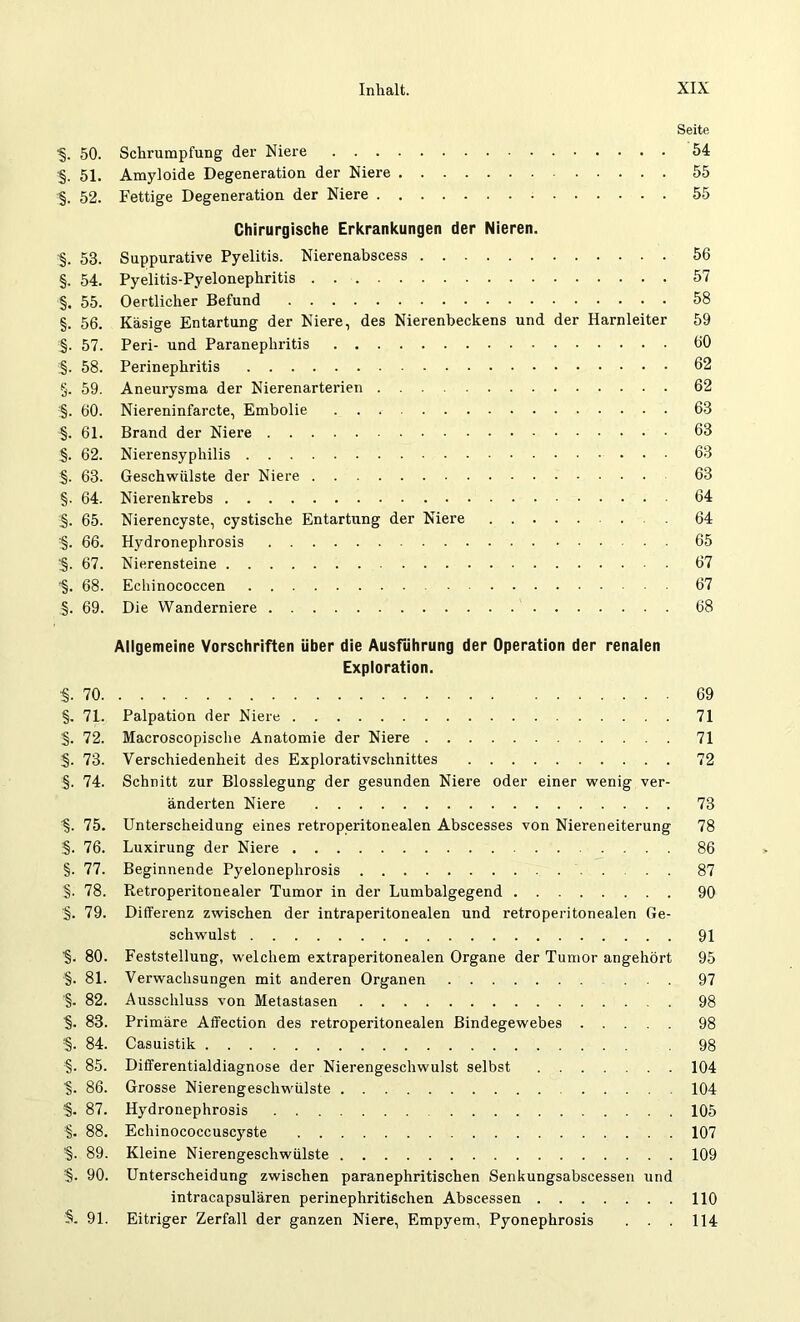 Seite ■§. 50. Schrumpfung der Niere 54 §. 51. Amyloide Degeneration der Niere 55 §. 52. Fettige Degeneration der Niere 55 Chirurgische Erkrankungen der Nieren. ■§. 53. Suppurative Pyelitis. Nierenabscess 56 §. 54. Pyelitis-Pyelonephritis 57 §. 55. Oertlicher Befund 58 §. 56. Käsige Entartung der Niere, des Nierenbeckens und der Harnleiter 59 §. 57. Peri- und Paranephritis 60 i§. 58. Perinephritis 62 §. 59. Aneurysma der Nierenarterien 62 §. 60. Niereninfarcte, Embolie 63 §. 61. Brand der Niere 63 §. 62. Nierensyphilis 63 §. 63. Geschwülste der Niere 63 §. 64. Nierenkrebs 64 ;§. 65. Nierencyste, cystische Entartung der Niere 64 '§. 66. Hydroneplirosis 65 §. 67. Nierensteine 67 ■§. 68. Echinococcen 67 §. 69. Die Wanderniere 68 Allgemeine Vorschriften über die Ausführung der Operation der renalen Exploration. ■§. 70 69 §. 71. Palpation der Niere 71 §. 72. Macroscopische Anatomie der Niere 71 §. 73. Verschiedenheit des Explorativschnittes 72 .§. 74. Schnitt zur Blosslegung der gesunden Niere oder einer wenig ver- änderten Niere 73 75. Unterscheidung eines retroperitonealen Abscesses von Niereneiterung 78 §. 76. Luxirung der Niere 86 §. 77. Beginnende Pyelonephrosis . . . 87 §. 78. Retroperitonealer Tumor in der Lumbalgegend 90 §. 79. Differenz zwischen der intraperitonealen und retroperitonealen Ge- schwulst 91 ■§. 80. Feststellung, welchem extraperitonealen Organe der Tumor angehört 95 §. 81. Verwachsungen mit anderen Organen ... 97 '§. 82. Ausschluss von Metastasen 98 ■§. 83. Primäre Affection des retroperitonealen Bindegewebes 98 :§. 84. Casuistik 98 §. 85. Differentialdiagnose der Nierengeschwulst selbst 104 ■§. 86. Grosse Nierengeschwülste 104 §. 87. Hydronephrosis 105 §. 88. Echinococcuscyste 107 ■§. 89. Kleine Nierengeschwülste 109 :§. 90. Unterscheidung zwischen paranephritischen Senkungsabscessen und intracapsulären perinephritischen Abscessen 110 §. 91. Eitriger Zerfall der ganzen Niere, Empyem, Pyonephrosis . . . 114