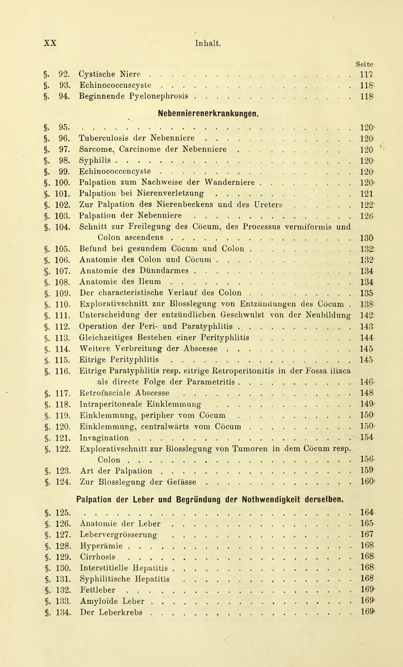 Seite §. 92. Cystische Niere 11? §. 93. Echinococcuscyste . . 118: §. 94. Beginnende Pyelonephrosis 118 Nebennierenerkrankungen. §.95 120' §. 96. Tuberculosis der Nebenniere 120 §. 97. Sarcome, Carcinome der Nebenniere 120 ' §. 98. Syphilis 120 §. 99. Echinocoecencyste ... 120 §. 100. Palpation zum Nachweise der Wanderniere 120' §. 101. Palpation bei Nierenverletzung 121 §. 102. Zur Palpation des Nierenbeckens und des Ureters 122 §. 103. Palpation der Nebenniere 126 §. 104. Schnitt zur Freilegung des Cöcum, des Processus vermiformis und Colon ascendens 130 §. 105. Befund bei gesundem Cöcum und Colon 132. §. 106. Anatomie des Colon und Cöcum 132 §. 107. Anatomie des Dünndarmes . ... 134 §. 108. Anatomie des Ueum ... 134 §. 109. Der characteristische Verlauf des Colon 135 §. 110- Explorativschnitt zur Blosslegung von Entzündungen des Cöcum . 138 §. 111. Unterscheidung der entzündlichen Geschwulst von der Neubildung 142 §. 112. Operation der Peri- und Paratyphlitis 143 §. 113. Gleichzeitiges Bestehen einer Perityphlitis 144 §. 114. Weitere Verbreitung der Abscesse ... 145 §. 115. Eitrige Perityphlitis 145 §. 116. Eitrige Paratyphlitis resp. eitrige Retroperitonitis in der Fossa iiiaca als directe Folge der Parametritis 146 §. 117. Retrofasciale Abscesse 148 §. 118. Intraperitoneale Einklemmung 149' §. 119. Einklemmung, peripher vom Cöcum 150 §. 120. Einklemmung, centralwärts vom Cöcum 150 §. 121. Invagination 154 §. 122. Explorativschnitt zur Blosslegung von Tumoren in dem Cöcum resp. Colon 156 §. 123. Art der Palpation 159 §. 124. Zur Blosslegung der Gelasse 160' Palpation der Leber und Begründung der Nothwendigkeit derselben. §. 125 164 §. 126. Anatomie der Leber 165 §. 127. Lebervergrösserung 167 §. 128. Hyperämie 168 §. 129. Cirrhosis 168 §. 130. Interstitielle Hepatitis 168 §. 131. Syphilitische Hepatitis 168 §. 132. Fettleber 169 §. 133. Amyloide Leber 169 §. 134. Der Leberkrebs 169>