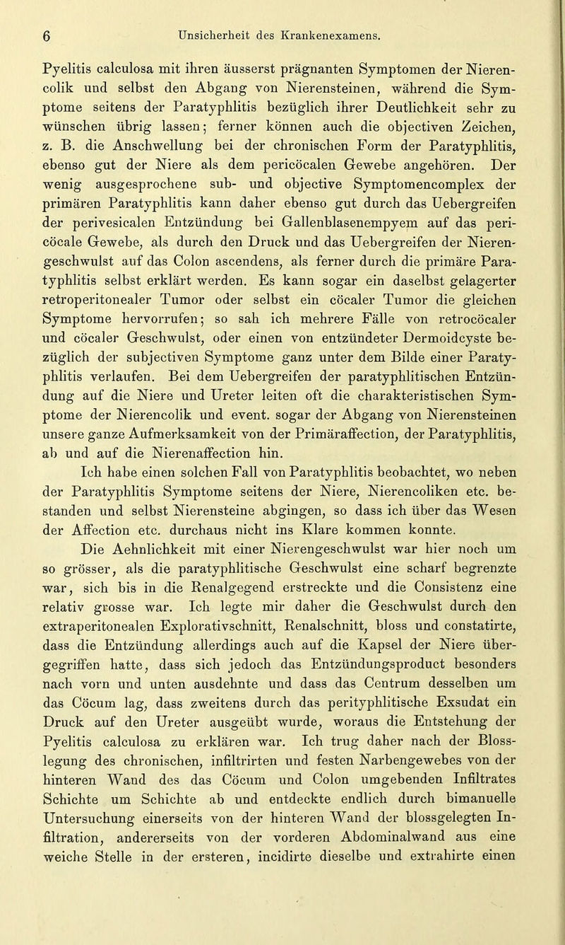 Pyelitis calculosa mit ihren äusserst prägnanten Symptomen der Nieren- colik und selbst den Abgang von Nierensteinen, während die Sym- ptome seitens der Paratyphlitis bezüglich ihrer Deutlichkeit sehr zu wünschen übrig lassen; ferner können auch die objectiven Zeichen, z. B. die Anschwellung bei der chronischen Form der Paratyphlitis, ebenso gut der Niere als dem pericöcalen Gewebe angehören. Der wenig ausgesprochene sub- und objective Symptomencomplex der primären Paratyphlitis kann daher ebenso gut durch das Uebergreifen der perivesicalen Entzündung bei Gallenblasenempyem auf das peri- cöcale Gewebe, als durch den Druck und das Uebergreifen der Nieren- geschwulst auf das Colon ascendens, als ferner durch die primäre Para- typhlitis selbst erklärt werden. Es kann sogar ein daselbst gelagerter retroperitonealer Tumor oder selbst ein cöcaler Tumor die gleichen Symptome hervorrufen; so sah ich mehrere Fälle von retrocöcaler und cöcaler Geschwulst, oder einen von entzündeter Dermoidcyste be- züglich der subjectiven Symptome ganz unter dem Bilde einer Paraty- phlitis verlaufen. Bei dem Uebergreifen der paratyphlitisehen Entzün- dung auf die Niere und Ureter leiten oft die charakteristischen Sym- ptome der Nierencolik und event. sogar der Abgang von Nierensteinen unsere ganze Aufmerksamkeit von der Primäraffection, der Paratyphlitis, ab und auf die NierenafFection hin. Ich habe einen solchen Fall von Paratyphlitis beobachtet, wo neben der Paratyphlitis Symptome seitens der Niere, Nierencoliken etc. be- standen und selbst Nierensteine abgingen, so dass ich über das Wesen der Affection etc. durchaus nicht ins Klare kommen konnte. Die Aehnlichkeit mit einer Nierengeschwulst war hier noch um so grösser, als die paratyphlitische Geschwulst eine scharf begrenzte war, sich bis in die Renalgegend erstreckte und die Consistenz eine relativ grosse war. Ich legte mir daher die Geschwulst durch den extraperitonealen Explorativschnitt, Renalschnitt, bloss und constatirte, dass die Entzündung allerdings auch auf die Kapsel der Niere über- gegriffen hatte, dass sich jedoch das Entzündungsproduct besonders nach vorn und unten ausdehnte und dass das Centrum desselben um das Cöcum lag, dass zweitens durch das perityphlitische Exsudat ein Druck auf den Ureter ausgeübt wurde, woraus die Entstehung der Pyelitis calculosa zu erklären war. Ich trug daher nach der Bloss- legung des chronischen, infiltrirten und festen Narbengewebes von der hinteren Wand des das Cöcum und Colon umgebenden Infiltrates Schichte um Schichte ab und entdeckte endlich durch bimanuelle Untersuchung einerseits von der hinteren Wand der blossgelegten In- filtration, andererseits von der vorderen Abdominalwand aus eine weiche Stelle in der ersteren, incidirte dieselbe und extrahirte einen