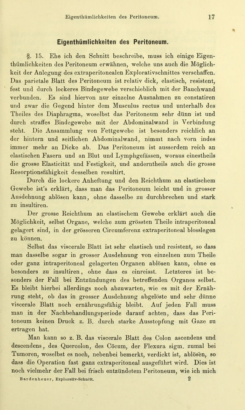 Eigentümlichkeiten des Peritoneum. §. 15. Ehe ich den Schnitt beschreibe, muss ich einige Eigen- tümlichkeiten des Peritoneum erwähnen, welche uns auch die Möglich- keit der Anlegung des extraperitonealen Explorativschnittes verschaffen. Das parietale Blatt des Peritoneum ist relativ dick, elastisch, resistent, fest und durch lockeres Bindegewebe verschieblich mit der Bauchwand verbunden. Es sind hiervon nur einzelne Ausnahmen zu constatiren und zwar die Gegend hinter dem Musculus rectus und unterhalb des Theiles des Diaphragma, woselbst das Peritoneum sehr dünn ist und durch straffes Bindegewebe mit der Abdominalwand in Verbindung steht. Die Ansammlung von Fettgewebe ist besonders reichlich an der hintern und seitlichen Abdominalwand, nimmt nach vorn indes immer mehr an Dicke ab. Das Peritoneum ist ausserdem reich an elastischen Fasern und an Blut und Lymphgefässen, woraus einestheils die grosse Elasticität und Festigkeit, und anderntheils auch die grosse Resorptionsfähigkeit desselben resultirt. Durch die lockere Anheftung und den Reichthum an elastischem Gewebe ist’s erklärt, dass man das Peritoneum leicht und in grosser Ausdehnung ablösen kann, ohne dasselbe zu durchbrechen und stark zu insultiren. Der grosse Reichthum an elastischem Gewebe erklärt auch die Möglichkeit, selbst Organe, welche zum grössten Theile intraperitoneal gelagert sind, in der grösseren Circumferenz extraperitoneal blosslegen zu können. Selbst das viscerale Blatt ist sehr elastisch und resistent, so dass man dasselbe sogar in grosser Ausdehnung von einzelnen zum Theile oder ganz intraperitoneal gelagerten Organen ablösen kann, ohne es besonders zu insultiren, ohne dass es einreisst. Letzteres ist be- sonders der Fall bei Entzündungen des betreffenden Organes selbst. Es bleibt hierbei allerdings noch abzuwarten, wie es mit der Ernäh- rung steht, ob das in grosser Ausdehnung abgelöste und sehr dünne viscerale Blatt noch ernährungsfähig bleibt. Auf jeden Fall muss man in der Nachbehandlungsperiode darauf achten, dass das Peri- toneum keinen Druck z. B. durch starke Ausstopfung mit Gaze zu ertragen hat. Man kann so z. B. das viscerale Blatt des Colon ascendens und descendens, des Quercolon, des Cöcum, der Flexura sigm. zumal bei Tumoren, woselbst es noch, nebenbei bemerkt, verdickt ist, ablösen, so dass die Operation fast ganz extraperitoneal ausgeführt wird. Dies ist noch vielmehr der Fall bei frisch entzündetem Peritoneum, wie ich mich Bardenheuer, Explorativ-Schnitt. 2