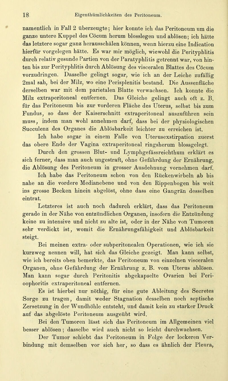 namentlich in Fall 2 überzeugte; hier konnte ich das Peritoneum um die ganze untere Kuppel des Cöcum herum blosslegen und ablösen; ich hätte das letztere sogar ganz herausschälen können, wenn hierzu eine Indication hierfür Vorgelegen hätte. Es war mir möglich, wiewohl die Perityphlitis durch relativ gesunde Partien von der Paratyphlitis getrennt war, von hin- ten bis zur Perityphlitis durch Ablösung des visceralen Blattes des Cöcum vorzudringen. Dasselbe gelingt sogar, wie ich an der Leiche zufällig 2mal sah, bei der Milz, wo eine Perisplenitis bestand. Die Aussenfläche derselben war mit dem parietalen Blatte verwachsen. Ich konnte die Milz extraperitoneal entfernen. Das Gleiche gelingt auch oft z. B. für das Peritoneum bis zur vorderen Fläche des Uterus, selbst bis zum Fundus, so dass der Kaiserschnitt extraperitoneal auszuführen sein muss, indem man wohl annehmen darf, dass bei der physiologischen Succulenz des Organes die Ablösbarkeit leichter zu erreichen ist. Ich habe sogar in einem Falle von Uterusexstirpation zuerst das obere Ende der Vagina extraperitoneal ringsherum blossgelegt. Durch den grossen Blut- und Lymphgefässreichthum erklärt es sich ferner, dass man auch ungestraft, ohne Gefährdung der Ernährung, die Ablösung des Peritoneum in grosser Ausdehnung vornehmen darf. Ich habe das Peritoneum schon von den Rückenwirbeln ab bis nahe an die vordere Medianebene und von den Rippenbogen bis weit ins grosse Becken hinein abgelöst, ohne dass eine Gangrän desselben eintrat. Letzteres ist auch noch dadurch erklärt, dass das Peritoneum gerade in der Nähe von entzündlichen Organen, insofern die Entzündung keine zu intensive und nicht zu alte ist, oder in der Nähe von Tumoren sehr verdickt ist, womit die Ernährungsfähigkeit und Ablösbarkeit steigt. Bei meinen extra- oder subperitonealen Operationen, wie ich sie kurzweg nennen will, hat sich das Gleiche gezeigt. Man kann selbst, wie ich bereits oben bemerkte, das Peritoneum von einzelnen visceralen Organen, ohne Gefährdung der Ernährung z. B. vom Uterus ablösen. Man kann sogar durch Peritonitis abgekapselte Ovarien bei Peri- oophoritis extraperitoneal entfernen. Es ist hierbei nur nöthig, für eine gute Ableitung des Secretes Sorge zu tragen, damit weder Stagnation desselben noch septische Zersetzung in der Wundhöhle entsteht, und damit kein zu starker Druck auf das abgelöste Peritoneum ausgeübt wird. Bei den Tumoren lässt sich das Peritoneum im Allgemeinen viel besser ablösen ; dasselbe wird auch nicht so leicht durchwachsen. Der Tumor schiebt das Peritoneum in Folge der lockeren Ver- bindung mit demselben vor sich her, so dass es ähnlich der Pleura,