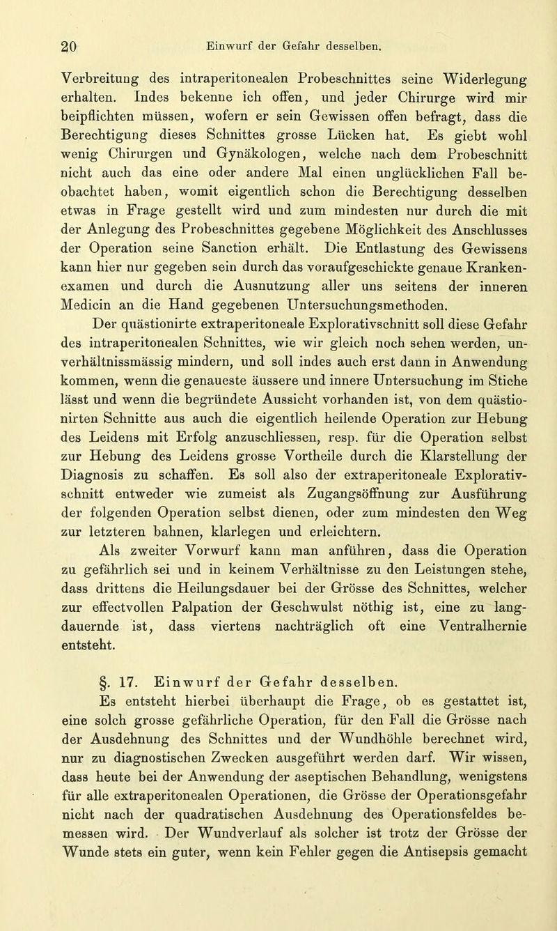 Verbreitung des intraperitonealen Probeschnittes seine Widerlegung erhalten. Indes bekenne ich offen, und jeder Chirurge wird mir beipflichten müssen, wofern er sein Gewissen offen befragt, dass die Berechtigung dieses Schnittes grosse Lücken hat. Es giebt wohl wenig Chirurgen und Gynäkologen, welche nach dem Probeschnitt nicht auch das eine oder andere Mal einen unglücklichen Fall be- obachtet haben, womit eigentlich schon die Berechtigung desselben etwas in Frage gestellt wird und zum mindesten nur durch die mit der Anlegung des Probeschnittes gegebene Möglichkeit des Anschlusses der Operation seine Sanction erhält. Die Entlastung des Gewissens kann hier nur gegeben sein durch das voraufgeschickte genaue Kranken- examen und durch die Ausnutzung aller uns seitens der inneren Medicin an die Hand gegebenen ITntersuchungsmethoden. Der quästionirte extraperitoneale Explorativschnitt soll diese Gefahr des intraperitonealen Schnittes, wie wir gleich noch sehen werden, un- verhältnissmässig mindern, und soll indes auch erst dann in Anwendung kommen, wenn die genaueste äussere und innere Untersuchung im Stiche lässt und wenn die begründete Aussicht vorhanden ist, von dem quästio- nirten Schnitte aus auch die eigentlich heilende Operation zur Hebung des Leidens mit Erfolg anzuschliessen, resp. für die Operation selbst zur Hebung des Leidens grosse Vortheile durch die Klarstellung der Diagnosis zu schaffen. Es soll also der extraperitoneale Explorativ- schnitt entweder wie zumeist als Zugangsöffnung zur Ausführung der folgenden Operation selbst dienen, oder zum mindesten den Weg zur letzteren bahnen, klarlegen und erleichtern. Als zweiter Vorwurf kann man anführen, dass die Operation zu gefährlich sei und in keinem Verhältnisse zu den Leistungen stehe, dass drittens die Heilungsdauer bei der Grösse des Schnittes, welcher zur effectvollen Palpation der Geschwulst nöthig ist, eine zu lang- dauernde ist, dass viertens nachträglich oft eine Ventralhernie entsteht. §. 17. Einwurf der Gefahr desselben. Es entsteht hierbei überhaupt die Frage, ob es gestattet ist, eine solch grosse gefährliche Operation, für den Fall die Grösse nach der Ausdehnung des Schnittes und der Wundhöhle berechnet wird, nur zu diagnostischen Zwecken ausgeführt werden darf. Wir wissen, dass heute bei der Anwendung der aseptischen Behandlung, wenigstens für alle extraperitonealen Operationen, die Grösse der Operationsgefahr nicht nach der quadratischen Ausdehnung des Operationsfeldes be- messen wird. Der Wundverlauf als solcher ist trotz der Grösse der Wunde stets ein guter, wenn kein Fehler gegen die Antisepsis gemacht