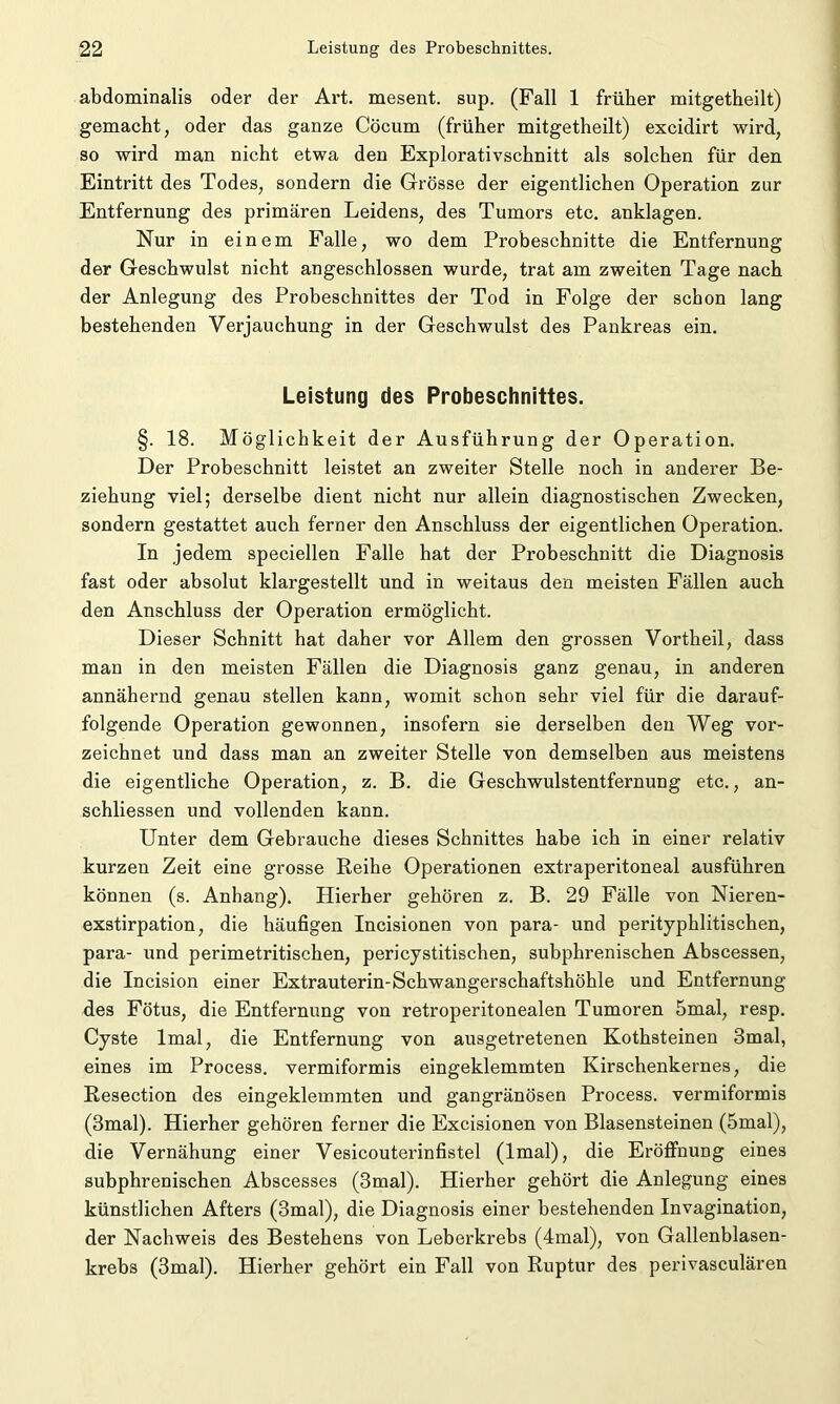 abdominalis oder der Art. mesent. sup. (Fall 1 früher mitgetheilt) gemacht, oder das ganze Cöcum (früher mitgetheilt) excidirt wird, so wird man nicht etwa den Explorativschnitt als solchen für den Eintritt des Todes, sondern die Grösse der eigentlichen Operation zur Entfernung des primären Leidens, des Tumors etc. anklagen. Nur in einem Falle, wo dem Probeschnitte die Entfernung der Geschwulst nicht angeschlossen wurde, trat am zweiten Tage nach der Anlegung des Probeschnittes der Tod in Folge der schon lang bestehenden Verjauchung in der Geschwulst des Pankreas ein. Leistung des Probeschnittes. §. 18. Möglichkeit der Ausführung der Operation. Der Probeschnitt leistet an zweiter Stelle noch in anderer Be- ziehung viel; derselbe dient nicht nur allein diagnostischen Zwecken, sondern gestattet auch ferner den Anschluss der eigentlichen Operation. In jedem speciellen Falle hat der Probeschnitt die Diagnosis fast oder absolut klargestellt und in weitaus den meisten Fällen auch den Anschluss der Operation ermöglicht. Dieser Schnitt hat daher vor Allem den grossen Vortheil, dass man in den meisten Fällen die Diagnosis ganz genau, in anderen annähernd genau stellen kann, womit schon sehr viel für die darauf- folgende Operation gewonnen, insofern sie derselben den Weg vor- zeichnet und dass man an zweiter Stelle von demselben aus meistens die eigentliche Operation, z. B. die Geschwulstentfernung etc., an- schliessen und vollenden kann. Unter dem Gebrauche dieses Schnittes habe ich in einer relativ kurzen Zeit eine grosse Reihe Operationen extraperitoneal ausführen können (s. Anhang). Hierher gehören z. B. 29 Fälle von Nieren- exstirpation, die häufigen Incisionen von para- und perityphlitischen, para- und perimetritischen, pericystitischen, subphrenischen Abscessen, die Incision einer Extrauterin-Schwangerschaftshöhle und Entfernung des Fötus, die Entfernung von retroperitonealen Tumoren 5mal, resp. Cyste lmal, die Entfernung von ausgetretenen Kothsteinen 3mal, eines im Process. vermiformis eingeklemmten Kirschenkernes, die Resection des eingeklemmten und gangränösen Process. vermiformis (3mal). Hierher gehören ferner die Excisionen von Blasensteinen (5mal), die Vernähung einer Vesicouterinfistel (lmal), die Eröffnung eines subphrenischen Abscesses (3mal). Hierher gehört die Anlegung eines künstlichen Afters (3mal), die Diagnosis einer bestehenden Invagination, der Nachweis des Bestehens von Leberkrebs (4mal), von Gallenblasen- krebs (3mal). Hierher gehört ein Fall von Ruptur des perivasculären