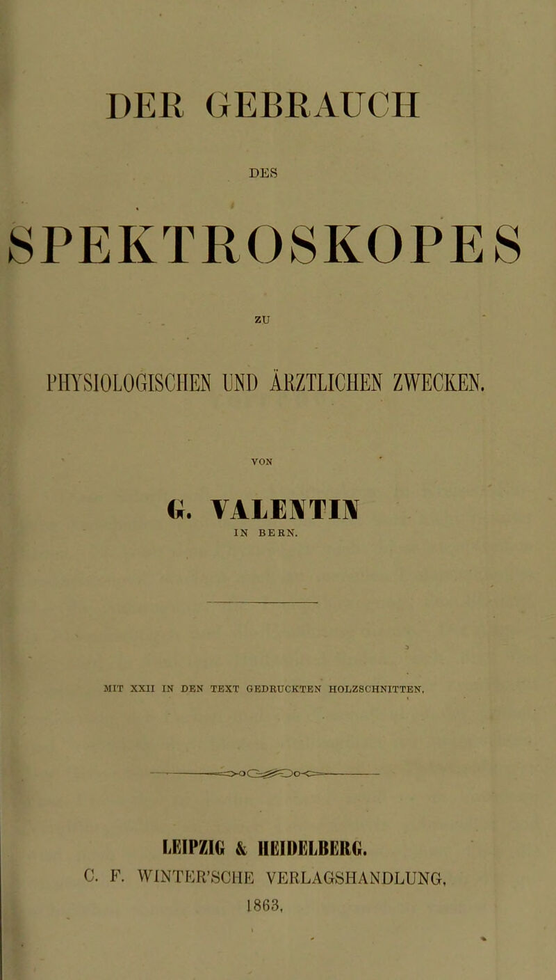 DER GEBRAUCH DES SPEKTROSKOPES PHYSIOLOGISCHEN UND ÄRZTLICHEN ZWECKEN. <*. VALENTIN IN BERN. MIT XXII IN DEN TEXT GEDRUCKTEN HOLZSCHNITTEN, LFJP/JG & HEIDELBERG. C. F. WINTER’SCIIE VERLAGSHANDLUNG. 1863, %