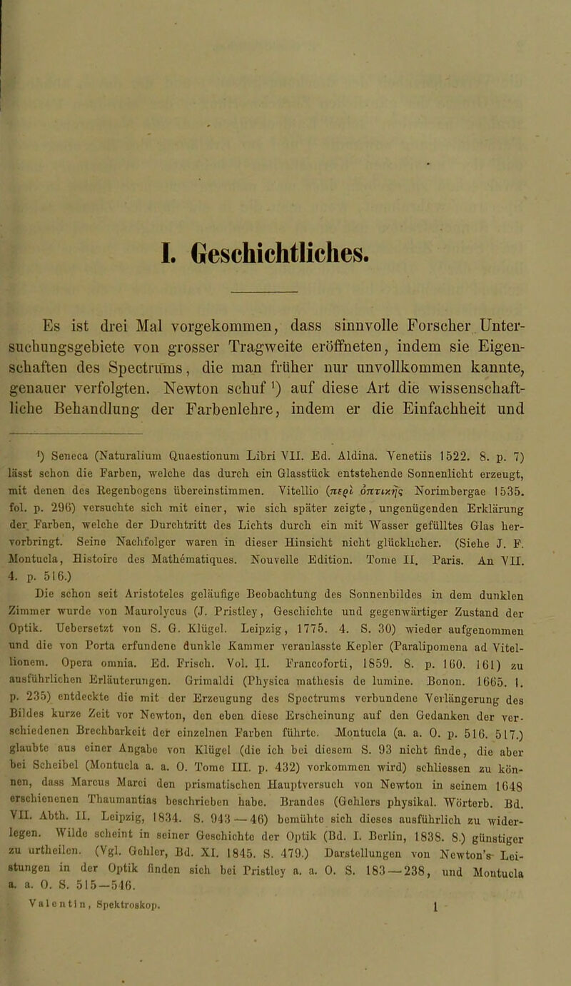 Es ist drei Mal vorgekommen, dass sinnvolle Forscher Unter- suchungsgebiete von grosser Tragweite eröffneten, indem sie Eigen- schaften des Spectrums, die man früher nur unvollkommen kannte, genauer verfolgten. Newton schuf ') auf diese Art die wissenschaft- liche Behandlung der Farbenlehre, indem er die Einfachheit und ') Seneca (Naturalium Quaestionum Libri VII. Ed. Aldina. Yenetiis 1522. 8. p. 7) lässt schon die Farben, welche das durch ein Glasstück entstehende Sonnenlicht erzeugt, mit denen des Regenbogens übereinstimmen. Vitellio (negl onriy.iji; Norimbergae 1535. fol. p. 29(5) versuchte sich mit einer, wie sich später zeigte, ungenügenden Erklärung der Farben, welche der Durchtritt des Lichts durch ein mit Wasser gefülltes Glas her- vorbringt. Seine Nachfolger waren in dieser Hinsicht nicht glücklicher. (Siehe J. F. Montucla, Eistoirc des Mathematiques. Nouvelle Edition. Tome II. Paris. An VII. 4. p. 516.) Die schon seit Aristoteles geläufige Beobachtung des Sonnenbildes in dem dunklen Zimmer wurde von Maurolycus (J. Pristley, Geschichte und gegenwärtiger Zustand der Optik. Uebcrsetzt von S. G. Elügel. Leipzig, 1775. 4. S. 30) wieder aufgenommen und die von Porta erfundene dunkle Kammer veraulasste Kepler (Paralipomena ad Vitel- lionem. Opera omnia. Ed. Frisch. Vol. II. Francoforti, 1859. 8. p. 160. 161) zu ausführlichen Erläuterungen. Grimaldi (Physica mathesis de lumine. Bonon. 1665. I. p. 235) entdeckte die mit der Erzeugung des Spectrums verbundene Verlängerung des Bildes kurze Zeit vor Newton, den eben diese Erscheinung auf den Gedanken der ver- schiedenen Brechbarkeit der einzelnen Farben führte. Montucla (a. a. 0. p. 516. 517.) glaubte aus einer Angabe von Klügcl (die ich bei diesem S. 93 nicht finde, die aber bei Sclieibel (Montucla a. a. 0. Tome III. p. 432) Vorkommen wird) sehliessen zu kön- nen, dass Marcus Marci den prismatischen Hauptversuch von Nowton in seinem 1648 erschienenen Thaumantias beschrieben habe. Brandos (Gehlers physikal. Wörterb. Bd. VII. Abth. II. Leipzig, 1834. S. 943 — 46) bcniühto sich dieses ausführlich zu wider- legen. Wilde scheint in seiner Geschichte der Optik (Bd. I. Berlin, 1838. 8.) günstiger zu urthcilcn. (Vgl. Gclilor, Bd. XI. 1845. S. 479.) Darstellungen von Ncwton's- Lei- stungen in der Optik linden sich bei Tristley a. a. 0. S. 183 — 238, und Montucla a. a. 0. S. 515-546. Valentin, Spektroskop. 1