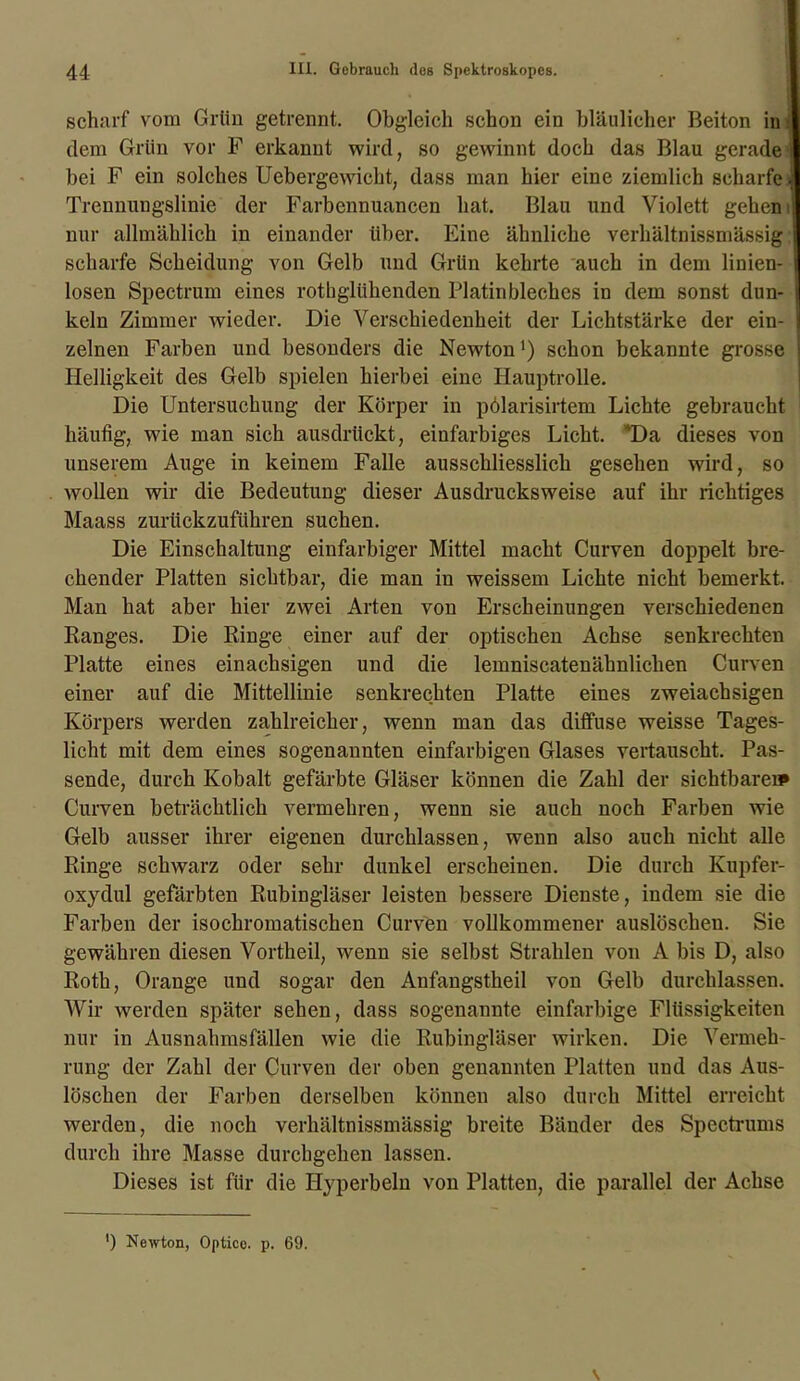 scharf vom Grün getrennt. Obgleich schon ein bläulicher Beiton ini dem Grün vor F erkannt wird, so gewinnt doch das Blau gerade : bei F ein solches Uebergewicht, dass man hier eine ziemlich scharfei Trennungslinie der Farbennuancen hat. Blau und Violett gehen i nur allmählich in einander über. Eine ähnliche verhältnissmässig scharfe Scheidung von Gelb und Grün kehrte auch in dem linien- losen Spectrum eines rothglühenden Platinbleches in dem sonst dun- keln Zimmer wieder. Die Verschiedenheit der Lichtstärke der ein- zelnen Farben und besonders die Newton1) schon bekannte grosse Helligkeit des Gelb spielen hierbei eine Hauptrolle. Die Untersuchung der Körper in pölarisirtem Lichte gebraucht häufig, wie man sich ausdrückt, einfarbiges Licht. *Da dieses von unserem Auge in keinem Falle ausschliesslich gesehen wird, so wollen wir die Bedeutung dieser Ausdrucksweise auf ihr richtiges Maass zurückzuführen suchen. Die Einschaltung einfarbiger Mittel macht Curven doppelt bre- chender Platten sichtbar, die man in weissem Liebte nicht bemerkt. Man hat aber hier zwei Arten von Erscheinungen verschiedenen Ranges. Die Ringe einer auf der optischen Achse senkrechten Platte eines einachsigen und die lemniscatenähnliclien Curven einer auf die Mittellinie senkrechten Platte eines zweiachsigen Körpers werden zahlreicher, wenn man das diffuse weisse Tages- licht mit dem eines sogenannten einfarbigen Glases vertauscht. Pas- sende, durch Kobalt gefärbte Gläser können die Zahl der sichtbare» Curven beträchtlich vermehren, wenn sie auch noch Farben wie Gelb ausser ihrer eigenen durchlassen, wenn also auch nicht alle Ringe schwarz oder sehr dunkel erscheinen. Die durch Kupfer- oxydul gefärbten Rubingläser leisten bessere Dienste, indem sie die Farben der isochromatischen Curven vollkommener auslöschen. Sie gewähren diesen Vortheil, wenn sie selbst Strahlen von A bis D, also Roth, Orange und sogar den Anfangstheil von Gelb durchlassen. Wir werden später sehen, dass sogenannte einfarbige Flüssigkeiten nur in Ausnahmsfällen wie die Rubingläser wirken. Die Vermeh- rung der Zahl der Curven der oben genannten Platten und das Aus- löschen der Farben derselben können also durch Mittel erreicht werden, die noch verhältnissmässig breite Bänder des Spectrums durch ihre Masse durchgehen lassen. Dieses ist für die Hyperbeln von Platten, die parallel der Achse ') Newton, Optico. p. 69.