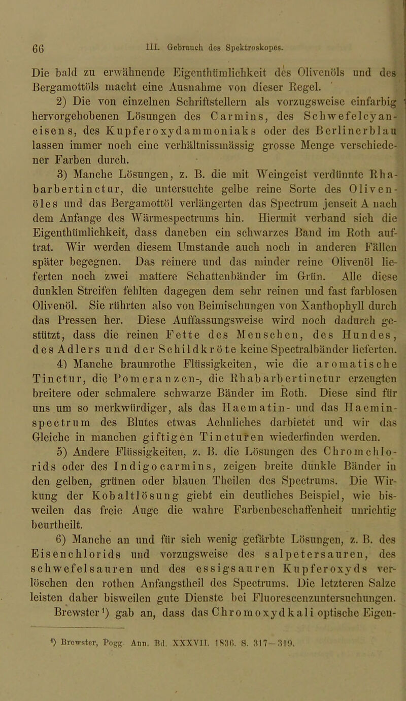 Die bald zu erwähnende Eigentümlichkeit des Olivenöls und des Bergamottöls macht eine Ausnahme von dieser Kegel. 2) Die von einzelnen Schriftstellern als vorzugsweise einfarbig hervorgehobenen Lösungen des C arm ins, des Sc hwefelcy an- eisen s, des Kupferoxydammoniaks oder des Berlinerblau lassen immer noch eine verhältnissmässig grosse Menge verschiede- ner Farben durch. 3) Manche Lösungen, z. B. die mit Weingeist verdünnte Rha- barbertinctur, die untersuchte gelbe reine Sorte des Oliven- öles und das Bergamottöl verlängerten das Spectrum jenseit A nach dem Anfänge des Wärmespectrums hin. Hiermit verband sich die Eigenthiimlichkeit, dass daneben ein schwarzes Band im Roth auf- trat. Wir werden diesem Umstande auch noch in anderen Fällen später begegnen. Das reinere und das minder reine Olivenöl lie- ferten noch zwei mattere Schattenbänder im Grün. Alle diese dunklen Streifen fehlten dagegen dem sehr reinen und fast farblosen Olivenöl. Sie rührten also von Beimischungen von Xanthophyll durch das Pressen her. Diese Auffassungsweise wird noch dadurch ge- stützt , dass die reinen Fette des Menschen, des Hundes, desAdlers und der Schildkröte keine Spectralbänder lieferten. 4) Manche braunrothe Flüssigkeiten, wie die aromatische Tinctur, die Pomeranzen-, die Rhabarbertinctur erzeugten breitere oder schmalere schwarze Bänder im Roth. Diese sind für uns um so merkwürdiger, als das Haematin- und das Haemin- spectrum des Blutes etwas Aehnliches darbietet und wir das Gleiche in manchen giftigen Tincturen wiederfinden werden. 5) Andere Flüssigkeiten, z. B. die Lösungen des Chrom Chlo- rids oder des Indigo carmins, zeigen breite dunkle Bänder in den gelben, grünen oder blauen Theilen des Spectrums. Die Wir- kung der Kobaltlösung giebt ein deutliches Beispiel, wie bis- weilen das freie Auge die wahre Farbenbeschaffenheit unrichtig beurtheilt. 6) Manche an und für sich wenig gefärbte Lösungen, z. B. des Eisenchlorids und vorzugsweise des Salpetersäuren, des schwefelsauren und des essigsauren Kupferoxyds ver- löschen den rothen Anfangstheil des Spectrums. Die letzteren Salze leisten daher bisweilen gute Dienste bei Fluor es cenzun tersuchungen. Brewster1) gab an, dass das Chrom oxydkali optische Eigeu- *) nrcwstcr, Bogg Ann. Bd. XXXVIT. I83C>. S. 317-310.