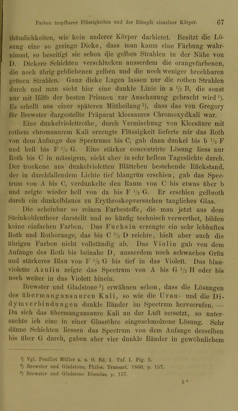 thümlichkeiten, wie kein anderer Körper darbietet. Besitzt die Lö- sung eine so geringe Dicke, dass man kaum eine Färbung wahr- nimmt, so beseitigt sie schon die gelben Strahlen in der Nähe von D. Dickere Schichten verschlucken ausserdem die orangefarbenen, die noch übrig gebliebenen gelben und die noch weniger brechbaren grünen Strahlen. Ganz dicke Lagen lassen nur die rothen Strahlen durch und man sieht hier eine dunkle Linie in a l/3 B, die sonst nur mit Hilfe der besten Prismen zur Anschauung gebracht wirdJ). Es erhellt aus einer späteren Mittheilung2), dass das von Gregory für ßrewster dargestellte Präparat kleesaures Chromoxydkali war. Eine dunkelviolcttrothe, durch Vermischung von Kleesäure mit rothern chromsaurem Kali erzeugte Flüssigkeit lieferte mir das Roth von dem Anfänge des Spectrums bis C, gab dann dunkel bis b V2 F und hell bis F ljh G. Eine stärker concentrirte Lösung liess nur Roth bis C in mässigem, nicht aber in sehr hellem Tageslichte durch. Der trockene aus dunkelvioletten Blättchen bestehende Rückstand, der in durchfallendem Liebte tief blau grün erschien, gab das Spec- trum von A bis C, verdunkelte den Raum von C bis etwas über b und zeigte wieder hell von da bis F 72 G. Er erschien gelbroth durch ein dunkelblaues zu Erythroskopversuchen taugliches Glas. Die scheinbar so reinen Farbestoffe, die man jetzt aus dem Steinkoldentheer darstellt und so häufig technisch verwerthet, bilden keine einfachen Farben. Das Fuchsin erzeugte ein sehr lebhaftes Roth und Rothorange, das bis C 3/r, D reichte, hielt aber auch die übrigen Farben nicht vollständig ab. Das Violin gab von dem Anfänge des Roth bis beinahe D, ausserdem noch schwaches Grün und stärkeres Blau von F '/2 G bis tief in das Violett. Das blau- violette Azulin zeigte das Spectrum von A bis G '/2 II oder bis noch weiter in das Violett hinein. Brewster und Gladstone3) erwähnen schon, dass die Lösungen des übermangansauren Kali, so wie die Uran- und die Di- dy mverbi n dun gen dunkle Bänder im Spectrum hervorrufen. — Da sich das übermangansaure Kali an der Luft zersetzt, so unter- suchte ich eine in einer Glasröhre eingeschmolzene Lösung. Sehr dünne Schichten Hessen das Spectrum von dem Anfänge desselben bis über G durch, gaben aber vier dunkle Bänder in gewöhnlichem ') Vgl. Pouillct Müller a. n. 0. Bd. I. Taf. I. Fig. 5. 2) Brewster und Gladstone, Philos. Transact. 1860. p. 167. 3) Brewster und Gladstone Ebendas, p. 157. 5*