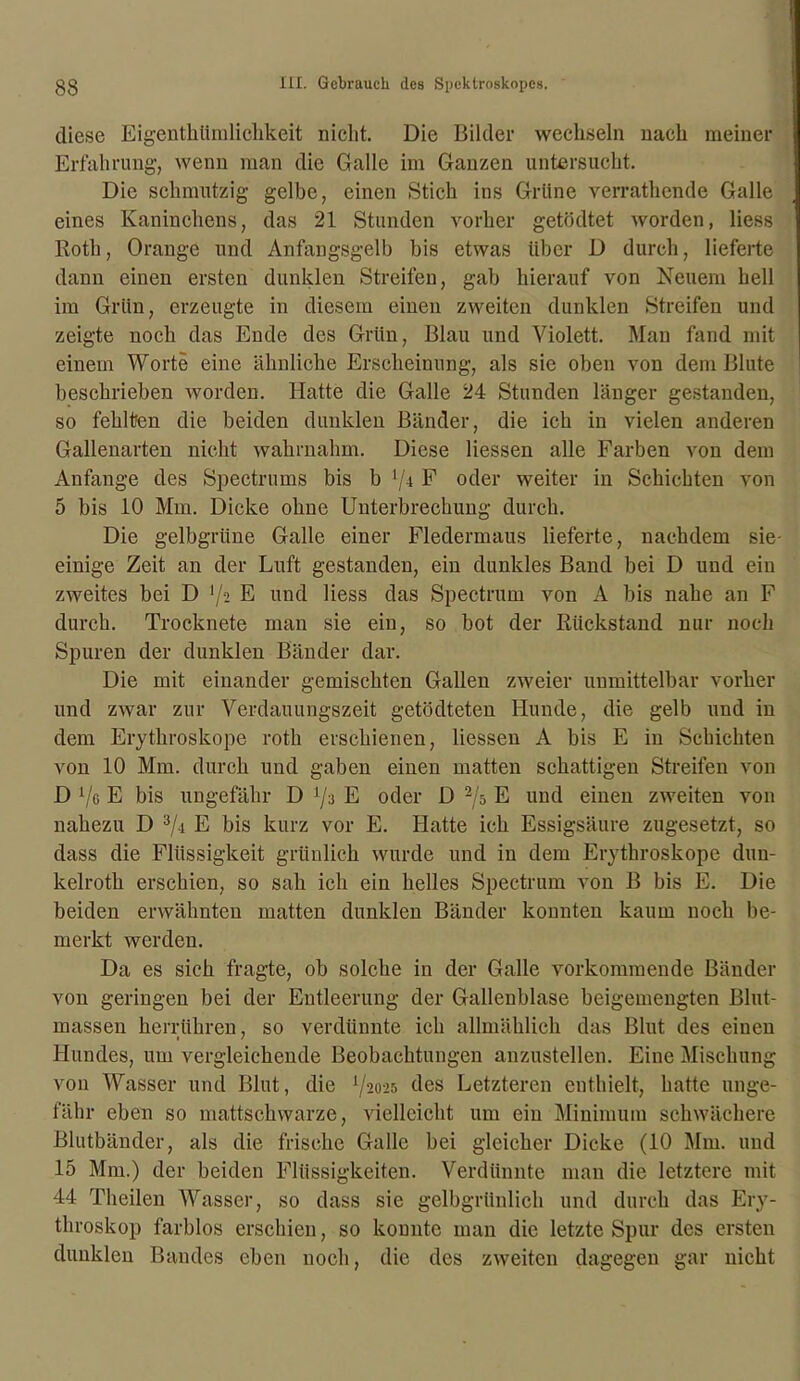 diese Eigenthümlichkeit nicht. Die Bilder wechseln nach meiner Erfahrung, wenn man die Galle im Ganzen untersucht. Die schmutzig gelbe, einen Stich ins Grüne verrathende Galle eines Kaninchens, das 21 Stunden vorher getödtet worden, Hess Roth, Orange und Anfangsgelb bis etwas über D durch, lieferte dann einen ersten dunklen Streifen, gab hierauf von Neuem hell im Grün, erzeugte in diesem einen zweiten dunklen Streifen und zeigte noch das Ende des Grün, Blau und Violett. Man fand mit einem Worte eine ähnliche Erscheinung, als sie oben von dem Blute beschrieben worden. Hatte die Galle 24 Stunden länger gestanden, so fehlten die beiden dunklen Bänder, die ich in vielen anderen Gallenarten nicht wahrnahm. Diese Hessen alle Farben von dem Anfänge des Spectrums bis b l[\ F oder weiter in Schichten von 5 bis 10 Mm. Dicke ohne Unterbrechung durch. Die gelbgrüne Galle einer Fledermaus lieferte, nachdem sie- einige Zeit an der Luft gestanden, ein dunkles Band bei D und ein zweites bei D [j-i E und Hess das Spectrum von A bis nahe an F durch. Trocknete man sie ein, so bot der Rückstand nur noch Spuren der dunklen Bänder dar. Die mit einander gemischten Gallen zweier unmittelbar vorher und zwar zur Verdauungszeit getödteten Hunde, die gelb und in dem Erythroskope rotli erschienen, Hessen A bis E in Schichten von 10 Mm. durch und gaben einen matten schattigen Streifen von D x/ß E bis ungefähr D lji E oder D 2/ö E und einen zweiten von nahezu D 3/.i E bis kurz vor E. Hatte ich Essigsäure zugesetzt, so dass die Flüssigkeit grünlich wurde und in dem Erythroskope duu- kelroth erschien, so sah ich ein helles Spectrum von B bis E. Die beiden erwähnten matten dunklen Bänder konnten kaum noch be- merkt werden. Da es sich fragte, ob solche in der Galle vorkommende Bänder von geringen bei der Entleerung der Gallenblase beigemengten Blut- massen herrühren, so verdünnte ich allmählich das Blut des einen Hundes, um vergleichende Beobachtungen anzustellen. Eine Mischung von Wasser und Blut, die Y2025 des Letzteren enthielt, hatte unge- fähr eben so mattschwarze, vielleicht um ein Minimum schwächere Blutbänder, als die frische Galle bei gleicher Dicke (10 Mm. und 15 Mm.) der beiden Flüssigkeiten. Verdünnte man die letztere mit 44 Theilen Wasser, so dass sie gelbgrünlich und durch das Ery- throskop farblos erschien, so konnte man die letzte Spur des ersten dunklen Bandes eben noch, die des zweiten dagegen gar nicht