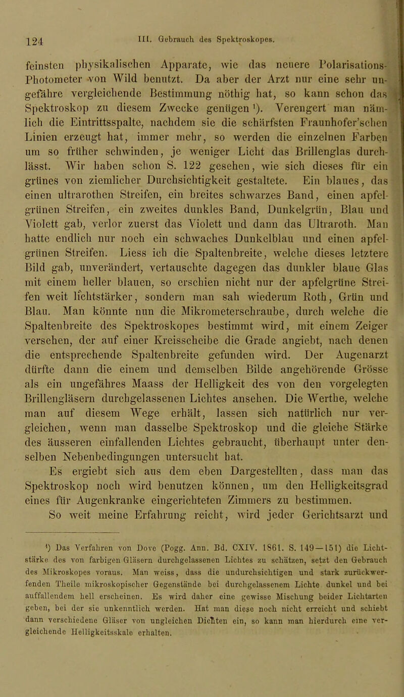 feinsten physikalischen Apparate, wie das neuere Polarisations- Photomcter von Wild benutzt. Da aber der Arzt nur eine sehr un- gefähre vergleichende Bestimmung nöthig hat, so kann schon das Spektroskop zu diesem Zwecke genügen '). Verengert man näm- lich die Eintrittsspalte, nachdem sie die schärfsten Fraunhofer’schen Linien erzeugt hat, immer mehr, so werden die einzelnen Farben um so früher schwinden, je weniger Licht das Brillenglas durch- lässt. Wir haben schon S. 122 gesehen, wie sich dieses für ein grünes von ziemlicher Durchsichtigkeit gestaltete. Ein blaues, das einen ultrarothen Streifen, ein breites schwarzes Band, einen apfel- griinen Streifen, ein zweites dunkles Band, Dunkelgrün, Blau und Violett gab, verlor zuerst das Violett und dann das Ultraroth. Man hatte endlich nur noch ein schwaches Dunkelblau und einen apfel- grünen Streifen. Liess ich die Spaltenbreite, welche dieses letztere Bild gab, unverändert, vertauschte dagegen das dunkler blaue Glas mit einem heller blauen, so erschien nicht nur der apfelgrüne Strei- fen weit lichtstärker, sondern man sah wiederum Roth, Grün und Blau. Man könnte nun die Mikrometerschraube, durch welche die Spaltenbreite des Spektroskopes bestimmt wird, mit einem Zeiger versehen, der auf einer Kreisscheibe die Grade angiebt, nach denen die entsprechende Spaltenbreite gefunden wird. Der Augenarzt dürfte dann die einem und demselben Bilde angehörende Grösse als ein ungefähres Maass der Helligkeit des von den vorgelegten Brillengläsern durchgelassenen Lichtes ansehen. Die Werthe, welche man auf diesem Wege erhält, lassen sich natürlich nur ver- gleichen, wenn man dasselbe Spektroskop und die gleiche Stärke des äusseren einfallenden Lichtes gebraucht, überhaupt unter den- selben Nebenbedingungen untersucht hat. Es ergiebt sich aus dem eben Dargestellten, dass man das Spektroskop noch wird benutzen können, um den Helligkeitsgrad eines für Augenkranke eingerichteten Zimmers zu bestimmen. So weit meine Erfahrung reicht, wird jeder Gerichtsarzt und ') Das Verfahren von Dove (Pogg. Ann. Bd. CXIV. 1861. S. 149 —151) die Licht- stärke des von farbigen Gläsern durchgelassenen Lichtes zu schätzen, setzt den Gebrauch des Mikroskopes voraus. Man weiss, dass die undurchsichtigen und stark zurückwer- fenden Thoilc mikroskopischer Gegenstände bei durchgelasscncm Lichte dunkel und bei auffallendem hell erscheinen. Es wird daher eine gewisse Mischung beider Lichtarten geben, bei der sie unkenntlich werden. Hat man diese noch nicht erreicht und schiebt dann verschiedene Gläser von ungleichen Dielten ein, so kann man hierdurch eine ver- gleichende Helligkeitsskale erhalten.