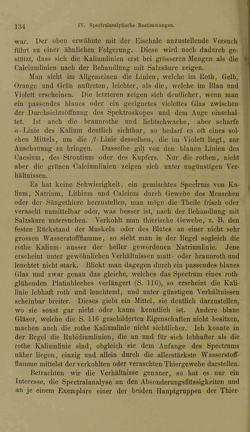 war. Der oben erwähnte mit der Eischale anzustellende Versuch führt zu einer ähnlichen Folgerung. Diese wird noch dadurch ge- stützt, dass sieh die Kaliumlinien erst bei grösseren Mengen als die Calciumlinien nach der Behandlung mit Salzsäure zeigen. Man sieht im Allgemeinen die Linien, welche im Roth, Gelb, Orange und Grün auftreten, leichter, als die, welche im Blau und Violett erscheinen. Die letzteren zeigen sich deutlicher, wenn man ein passendes blaues oder ein geeignetes violettes Glas zwischen der Durchsichtsöffnung des Spektroskopes und dem Auge einschal- tet. Ist auch die braunrothe und lichtschwache, aber scharfe «-Linie des Kalium deutlich sichtbar, so bedarf es oft eines sol- chen Mittels, um die ß-Linie desselben, die im Violett liegt, zur Anschauung zu bringen. Dasselbe gilt von den blauen Linien des Caesium, des Strontium oder des Kupfers. Nur die rothen, nicht aber die grünen Calciumlinien zeigen sich unter ungünstigen Ver- hältnissen. Es hat keine Schwierigkeit, ein gemischtes Spectrum von Ka- lium, Natrium, Lithium und Calcium durch Gewebe des Menschen oder der Säugethiere lierzustelleu, man möge die Theile frisch oder verascht unmittelbar oder, was besser ist, nach der Behandlung mit Salzsäure untersuchen. Verkohlt man tkieriseke Gewebe, z. B. den festen Rückstand der Muskeln oder des Blutes an einer nicht sehr grossen Wasserstoffflamme, so sieht man in der Regel sogleich die rotke Kalium- ausser der heller gewordenen Natriumlinie. Jene erscheint unter gewöhnlichen Verhältnissen matt- oder braunroth und leuchtet nicht stark. Blickt man dagegen durch ein passendes blaues Glas und zwar genau das gleiche, welches das Spectrum eines roth- glühenden Platinbleches verlängert (S. 116), so erscheint die Kali- linie lebhaft rotli und leuchtend, und unter günstigen Verhältnissen scheinbar breiter. Dieses giebt ein Mittel, sie deutlicb darzustellen, wo sie sonst gar nicht oder kaum kenntlich ist. Andere blaue Gläser, welche die S. 116 geschilderten Eigenschaften nicht besitzen, machen auch die rotke Kaliumlinie nicht, sichtlicher. Ich konnte in der Regel die Rubidiumlinien, die an und für sich lebhafter als die rothe Kaliumlinie sind, obgleich sie dem Anfänge des Spectrums näher liegen, einzig und allein durch die allerstärkste Wasserstoff- flamme mittelst der verkohlten oder veraschten Thiergewebe darstellen. Betrachten wir die Verhältnisse genauer, so hat es nur ein Interesse, die Spectralanalyse an den Absonderungsflüssigkeiten und an je einem Exemplare einer der beiden Hauptgruppen der Thier-