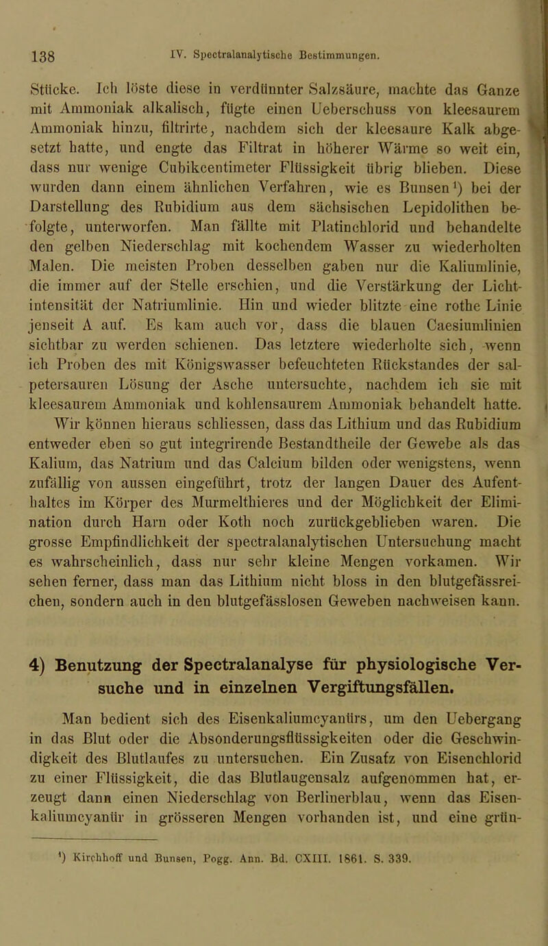 Stücke. Ich löste diese in verdünnter Salzsäure, machte das Ganze mit Ammoniak alkalisch, fügte einen Ueberschuss von kleesaurem Ammoniak hinzu, filtrirte, nachdem sich der kleesaure Kalk abge- setzt hatte, und engte das Filtrat in höherer Wärme so weit ein, dass nur wenige Cubikcentimeter Flüssigkeit übrig blieben. Diese wurden dann einem ähnlichen Verfahren, wie es Bimsen1) bei der Darstellung des Rubidium aus dem sächsischen Lepidolithen be- folgte, unterworfen. Man fällte mit Platinchlorid und behandelte den gelben Niederschlag mit kochendem Wasser zu wiederholten Malen. Die meisten Proben desselben gaben nur die Kaliumlinie, die immer auf der Stelle erschien, und die Verstärkung der Licht- intensität der Natriumlinie. Hin und wieder blitzte eine rothe Linie jenseit A auf. Es kam auch vor, dass die blauen Caesiumlinien sichtbar zu werden schienen. Das letztere wiederholte sich, wenn ich Proben des mit Königswasser befeuchteten Rückstandes der sal- petersauren Lösung der Asche untersuchte, nachdem ich sie mit kleesaurem Ammoniak und kohlensaurem Ammoniak behandelt hatte. Wir können hieraus schliessen, dass das Lithium und das Rubidium entweder eben so gut integrirende Bestandtheile der Gewebe als das Kalium, das Natrium und das Calcium bilden oder wenigstens, wenn zufällig von aussen eingeführt, trotz der langen Dauer des Aufent- haltes im Körper des Murmelthieres und der Möglichkeit der Elimi- nation durch Harn oder Koth noch zurückgeblieben waren. Die grosse Empfindlichkeit der spectralanalytischen Untersuchung macht es wahrscheinlich, dass nur sehr kleine Mengen vorkamen. Wir sehen ferner, dass man das Lithium nicht bloss in den blutgefässrei- chen, sondern auch in den blutgefässlosen Geweben nachweisen kann. 4) Benutzung der Spectralanalyse für physiologische Ver- suche und in einzelnen Vergiftungsfällen. Man bedient sich des Eisenkaliumcyauürs, um den Uebergang in das Blut oder die Absonderungsfltissigkeiten oder die Geschwin- digkeit des Blutlaufes zu untersuchen. Ein Zusatz von Eisenchlorid zu einer Flüssigkeit, die das Blutlaugensalz aufgenommen hat, er- zeugt dann einen Niederschlag von Berlinerblau, wenn das Eisen- kaliumcyanür in grösseren Mengen vorhanden ist, und eine grtin-