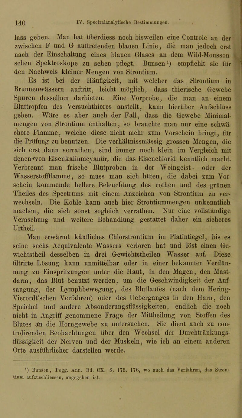 lass geben. Man bat überdiess noch bisweilen eine Controle an der zwischen F und G auftretenden blauen Linie, die man jedoch erst nach der Einschaltung eines blauen Glases an dem Wild-Mousson- schen Spektroskope zu sehen pflegt. Bunsen l) empfiehlt sie fin- den Nachweis kleiner Mengen von Strontium. Es ist bei der Häufigkeit, mit welcher das Strontium in Brunnenwässern auftritt, leicht möglich, dass thierische Gewebe Spuren desselben darbieten. Eine Vorprobe, die man an einem Bluttropfen des Versuchthieres anstellt, kann hierüber Aufschluss geben. Wäre es aber auch der Fall, dass die Gewebe Minimal- mengen von Strontium enthalten, so brauchte man nur eine schwä- chere Flamme, welche diese nicht mehr zum Vorschein bringt, für die Prüfung zu benutzen. Die verhältnissmässig grossen Mengen, die sich erst dann verrathen, sind immer noch klein im Vergleich mit denen-^on Eisenkaliumcyanür, die das Eisenchlorid kenntlich macht. Verbrennt man frische Blutproben in der Weingeist- oder der Wasserstoffflamme, so muss man sich hüten, die dabei zum Vor- schein kommende hellere Beleuchtung des rothen und des grünen Theiles des Spectrums mit einem Anzeichen von Strontium zu ver- wechseln. Die Kohle kann auch hier Strontiummengen unkenntlich machen, die sich sonst sogleich verrathen. Nur eine vollständige Veraschung und weitere Behandlung gestattet daher ein sicheres Urtheil. Man erwärmt käufliches Chlorstrontium im Platintiegel, bis es seine sechs Aequivalente Wassers verloren hat und löst einen Ge- wichtstheil desselben in drei Gewichtstheilen Wasser auf. Diese filtrirte Lösung kann unmittelbar oder in einer bekannten Verdün- nung zu Einspritzungen' unter die Haut, in den Magen, den Mast- darm, das Blut benutzt werden, um die Geschwindigkeit der Auf- saugung, der Lymphbewegung, des Blutlaufes (nach dem Hering- Vierordt’schen Verfahren) oder des Ueberganges in den Harn, den Speichel und andere Absonderungsflüssigkeiten, endlich die noch nicht in Angriff genommene Frage der Mittheilung von Stoffen des Blutes an die Horngewebe zu untersuchen. Sie dient auch zu con- trolirenden Beobachtungen über den Wechsel der Durchtränkungs- flüssigkeit der Nerven und der Muskeln, wie ich an einem anderen Orte ausführlicher darstellen werde. ') Bunsen, l’ogg. Ann. Bd. CX. S. 175. 176, wo auch das Verfahren, das Stron- tium aufzuschliessen, angegeben ist.