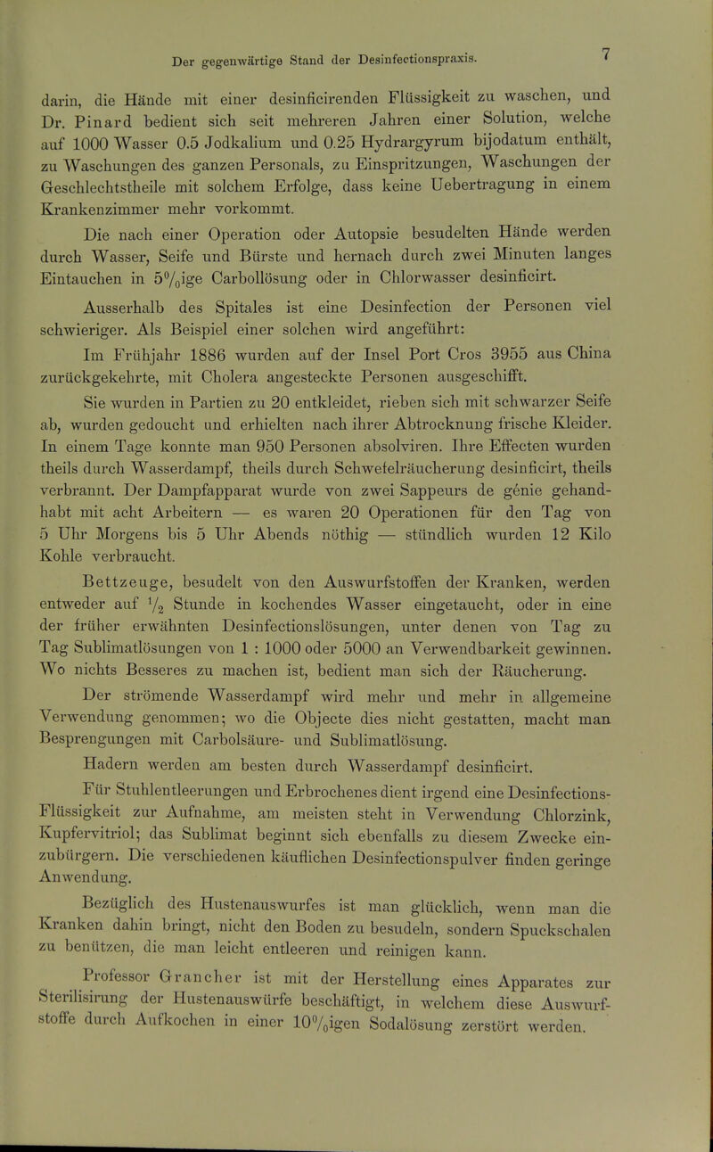darin, die Hände mit einer desinficirenden Flüssigkeit zu waschen, und Dr. Pinard bedient sich seit mehreren Jahren einer Solution, welche auf 1000 Wasser 0.5 Jodkalium und 0.25 Hydrargyrum bijodatum enthält, zu Waschungen des ganzen Personals, zu Einspritzungen, Waschungen der Geschlechtstheile mit solchem Erfolge, dass keine Uebertragung in einem Krankenzimmer mehr vorkommt. Die nach einer Operation oder Autopsie besudelten Hände werden durch Wasser, Seife und Bürste und hernach durch zwei Minuten langes Eintauchen in 57oige Carbollösung oder in Chlorwasser desinficirt. Ausserhalb des Spitales ist eine Desinfection der Personen viel schwieriger. Als Beispiel einer solchen wird angeführt: Im Frühjahr 1886 wurden auf der Insel Port Gros 3955 aus China zurückgekehrte, mit Cholera angesteckte Personen ausgeschiflft. Sie wurden in Partien zu 20 entkleidet, rieben sich mit schwarzer Seife ab, wurden gedoucht und erhielten nach ihrer Abtrocknung frische Kleider. In einem Tage konnte man 950 Personen absolviren. Ihre Elfecten wurden theils durch Wasserdampf, theils durch Schwefelräucherung desinficirt, theils verbrannt. Der Dampfapparat wurde von zwei Sappeurs de genie gehand- habt mit acht Arbeitern — es waren 20 Operationen für den Tag von 5 Uhr Morgens bis 5 Uhr Abends nöthig — stündlich wurden 12 Kilo Kohle verbraucht. Bettzeuge, besudelt von den Auswurfstoffen der Kranken, werden entweder auf Stunde in kochendes Wasser eingetaucht, oder in eine der früher erwähnten Desinfectionslösungen, unter denen von Tag zu Tag Sublimatlösungen von 1 : 1000 oder 5000 an Verwendbarkeit gewinnen. Wo nichts Besseres zu machen ist, bedient man sich der Räucherung. Der strömende Wasserdampf wird mehr und mehr in allgemeine Verwendung genommen; wo die Objecto dies nicht gestatten, macht man Besprengungen mit Carbolsäure- und Sublimatlösung. Hadern werden am besten durch Wasserdampf desinficirt. Für Stuhlentleerungen und Erbrochenes dient irgend eine Desinfections- Flüssigkeit zur Aufnahme, am meisten steht in Verwendung Chlorzink, Kupfervitriol; das Sublimat beginnt sich ebenfalls zu diesem Zwecke ein- zubürgern. Die verschiedenen käuflichen Desinfectionspulver finden geringe Anwendung. Bezüglich des Hustenauswurfes ist man glücklich, wenn man die Kranken dahin bringt, nicht den Boden zu besudeln, sondern Spuckschalen zu benützen, die man leicht entleeren und reinigen kann. Professor Gran eher ist mit der Herstellung eines Apparates zur Sterilisirang der Hustenauswürfe beschäftigt, in welchem diese Auswurf- stoffe durch Aufkochen in einer lOVoigen Sodalösung zerstört werden.