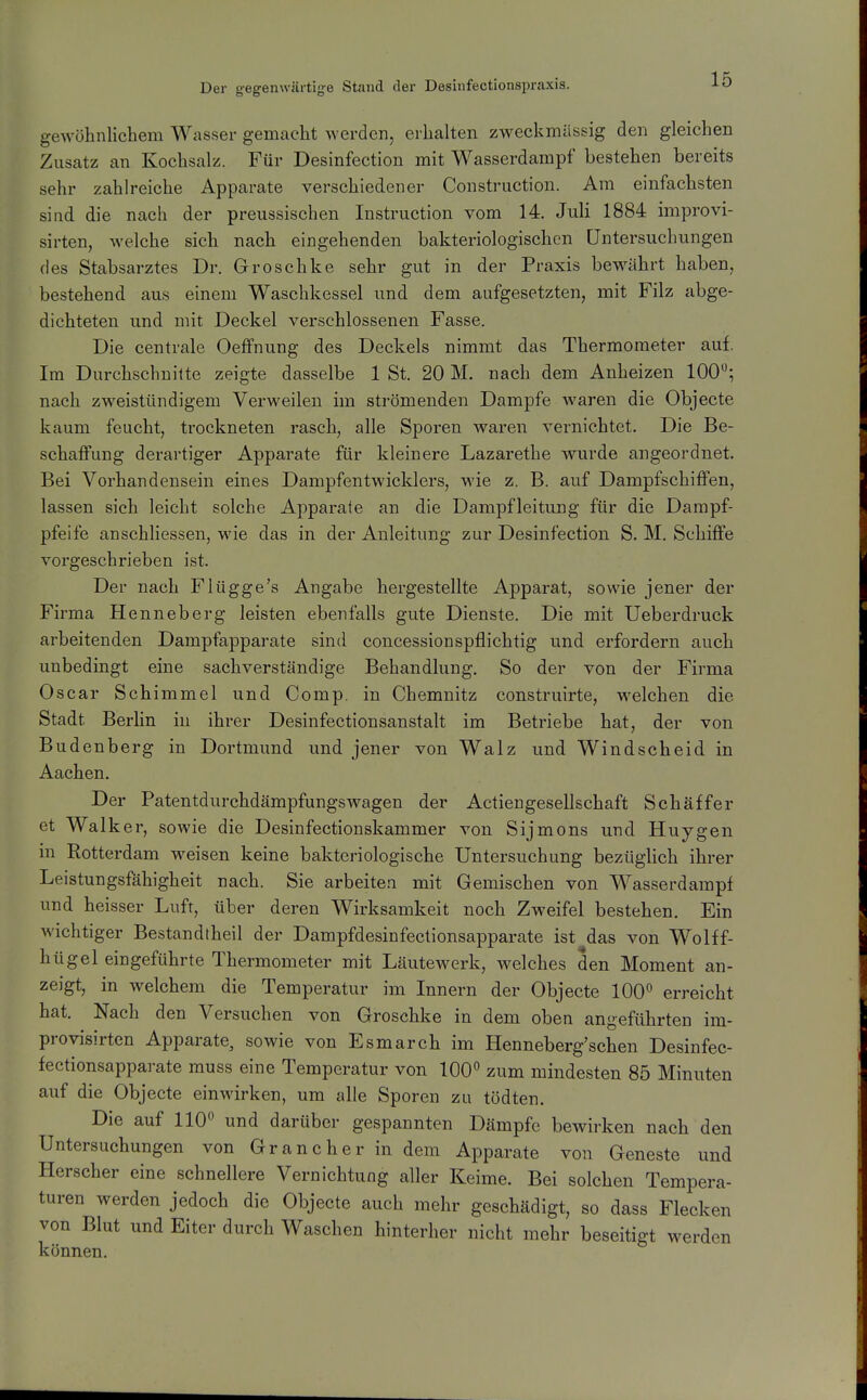 gewöhnlichem Wasser gemacht werden, erhalten zweckmässig den gleichen Zusatz an Kochsalz. Für Desinfection mit Wasserdampf bestehen bereits sehr zahlreiche Apparate verschiedener Construction. Am einfachsten sind, die nach der preussischen Instruction vom 14. Juli 1884 improvi- sirten, welche sich nach eingehenden bakteriologischen Untersuchungen des Stabsarztes Dr. Groschke sehr gut in der Praxis bewährt haben, bestehend aus einem Waschkessel und dem aufgesetzten, mit Filz abge- dichteten und mit Deckel verschlossenen Fasse. Die centrale Oeffnung des Deckels nimmt das Thermometer auf. Im Durchschnitte zeigte dasselbe 1 St. 20 M. nach dem Anheizen 100; nach zweistündigem Verweilen im strömenden Dampfe waren die Objecte kaum feucht, trockneten rasch, alle Sporen waren vernichtet. Die Be- schaffung derartiger Apparate für kleinere Lazarethe wurde angeordnet. Bei Vorhandensein eines Dampfentwicklers, wie z. B. auf Dampfschiffen, lassen sich leicht solche Apparate an die Dampfleitung für die Dampf- pfeife anschliessen, wie das in der Anleitung zur Desinfection S. M. Schiffe vorgeschrieben ist. Der nach Flügge's Angabe hergestellte Apparat, sowie jener der Firma Henneberg leisten ebenfalls gute Dienste. Die mit Ueberdruck arbeitenden Dampfapparate sind concessionspflichtig und erfordern auch unbedingt eine sachverständige Behandlung. So der von der Firma Oscar Schimmel und Comp, in Chemnitz construirte, welchen die Stadt Berhn in ihrer Desinfectionsanstalt im Betriebe hat, der von Budenberg in Dortmund und jener von Walz und Windscheid in Aachen. Der Patentdurchdämpfungswagen der Actiengesellschaft Schäffer et Walker, sowie die Desinfectionskammer von Sijmons und Huygen in Rotterdam weisen keine bakteriologische Untersuchung bezüglich ihrer Leistungsfähigheit nach. Sie arbeiten mit Gemischen von Wasserdampf und heisser Luft, über deren Wirksamkeit noch Zweifel bestehen. Ein Avichtiger Bestandtheil der Dampfdesinfectionsapparate ist das von Wolff- hügel eingeführte Thermometer mit Läutewerk, welches den Moment an- zeigt, in welchem die Temperatur im Innern der Objecte 100*^ erreicht hat. Nach den Versuchen von Groschke in dem oben angeführten im- provisirten Apparate, sowie von Esmarch im Henneberg'schen Desinfec- fectionsapparate muss eine Temperatur von 100° zum mindesten 85 Minuten auf die Objecte einwirken, um alle Sporen zu tödten. Die auf 110 und darüber gespannten Dämpfe bewirken nach den Untersuchungen von Gr an eher in dem Apparate von Geneste und Herscher eine schnellere Vernichtung aller Keime. Bei solchen Tempera- turen werden jedoch die Objecte auch mehr geschädigt, so dass Flecken von Blut und Eiter durch Waschen hinterher nicht mehr beseitigt werden können.