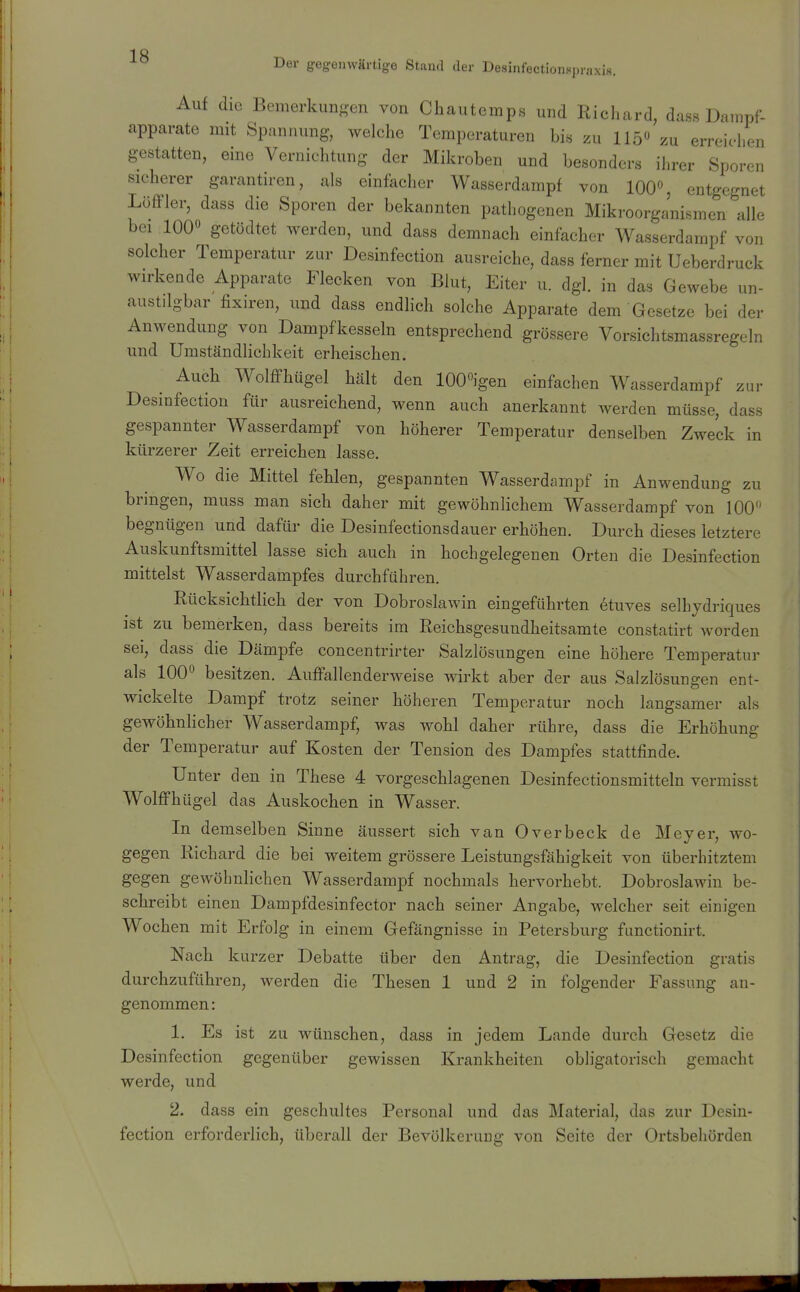 Der gegemvärtige Stand der Desinfectionspraxis. Auf die Bemerkunsen von Chautemps und Richard, dass Dampf- apparate mit Spannung, welche Temperaturen bis zu 115 zu erreichen gestatten, eine Vernichtung der Mikroben und besonders ihrer Sporen sicherer garantiren, als einfacher Wasserdampf von 100% entgegnet LöfFler, dass die Sporen der bekannten pathogenen Mikroorganismen alle bei 100« getödtet werden, und dass demnach einfacher Wasserdampf von solcher Temperatur zur Desinfection ausreiche, dass ferner mit Ueberdruck wirkende Apparate Flecken von Blut, Eiter u. dgl. in das Gewebe un- austilgbar fixiren, und dass endlich solche Apparate dem Gesetze bei der Anwendung von Dampfkesseln entsprechend grössere Vorsichtsmassregeln und Umständlichkeit erheischen. Auch Wolffhügel hält den 100igen einfachen Wasserdampf zur Desinfection für ausreichend, wenn auch anerkannt werden müsse, dass gespannter Wasserdampf von höherer Temperatur denselben Zweck in kürzerer Zeit erreichen lasse. Wo die Mittel fehlen, gespannten Wasserdampf in Anwendung zu bringen, muss man sich daher mit gewöhnlichem Wasserdampf von 100 begnügen und dafür die Desinfectionsdauer erhöhen. Durch dieses letztere Auskunftsmittel lasse sich auch in hochgelegenen Orten die Desinfection mittelst Wasserdampfes durchführen. Rücksichtlich der von Dobroslawin eingeführten etuves selhjdriques ist zu bemerken, dass bereits im Reichsgesundheitsamte constatirt worden sei, dass die Dämpfe concentrirter Salzlösungen eine höhere Temperatur als 100 besitzen. Auffallenderweise wirkt aber der aus Salzlösungen ent- wickelte Dampf trotz seiner höheren Temperatur noch langsamer als gewöhnlicher Wasserdampf, was wohl daher rühre, dass die Erhöhung der Temperatur auf Kosten der Tension des Dampfes stattfinde. Unter den in These 4 vorgeschlagenen Desinfectionsmitteln vermisst Wolffhügel das Auskochen in Wasser. In demselben Sinne äussert sich van Overbeck de Meyer, wo- gegen Richard die bei weitem grössere Leistungsfähigkeit von überhitztem gegen gewöhnlichen Wasserdampf nochmals hervorhebt. Dobroslawin be- schreibt einen Dampfdesinfector nach seiner Angabe, welcher seit einigen Wochen mit Erfolg in einem Gefängnisse in Petersburg functionirt. Nach kurzer Debatte über den Antrag, die Desinfection gratis durchzuführen, werden die Thesen 1 und 2 in folgender Fassung an- genommen: 1. Es ist zu wünschen, dass in jedem Lande durch Gesetz die Desinfection gegenüber gewissen Krankheiten obligatorisch gemacht werde, und 2. dass ein geschultes Personal und das Material, das zur Desin- fection erforderlich, überall der Bevölkerung von Seite der Ortsbehörden