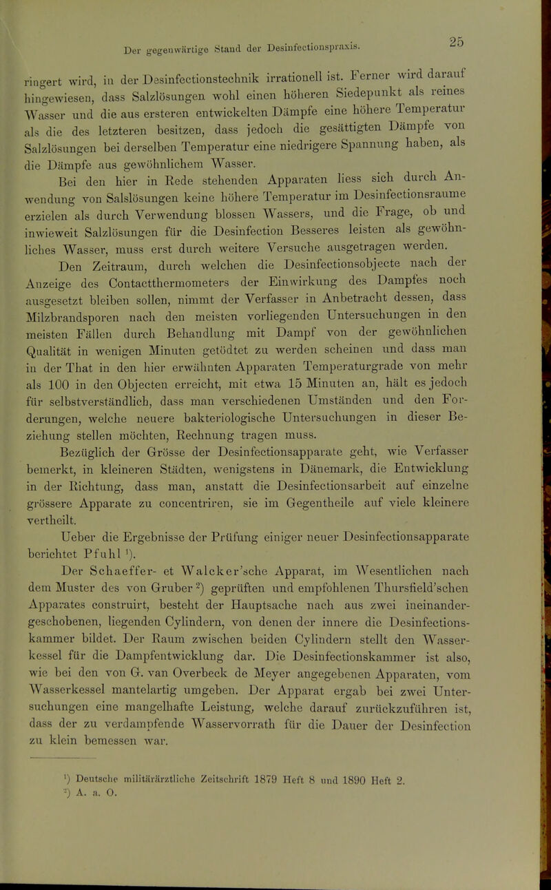 Der gegenwärtige Stand der Desinfectionspraxis. ringert wird, in der Desinfectionstechnik irrationell ist. Ferner wird darauf hingewiesen, dass Salzlösungen wohl einen höheren Siedepunkt als remes Walser und die aus ersteren entwickelten Dämpfe eine höhere Temperatur als die des letzteren besitzen, dass jedoch die gesättigten Dämpfe von Salzlösungen bei derselben Temperatur eine niedrigere Spannung haben, als die Dämpfe aus gewöhnlichem Wasser. Bei den hier in Rede stehenden Apparaten liess sich durch An- wendung von Salslösungen keine höhere Temperatur im Desinfectionsraume erzielen als durch Verwendung blossen Wassers, und die Frage, ob und inwieweit Salzlösungen für die Desinfection Besseres leisten als gewöhn- liches Wasser, muss erst durch weitere Versuche ausgetragen werden. Den Zeitraum, durch welchen die Desinfectionsobjecte nach der Anzeige des Contactthermometers der Einwirkung des Dampfes noch ausgesetzt bleiben sollen, nimmt der Verfasser in Anbetracht dessen, dass Milzbrandsporen nach den meisten vorhegenden Untersuchungen m den meisten Fällen durch Behandlung mit Dampf von der gewöhnlichen Qualität in wenigen Minuten getödtet zu werden scheinen imd dass man in der That in den hier erwähnten Apparaten Temperaturgrade von mehr als 100 in den Objecten erreicht, mit etwa 15 Minuten an, hält es jedoch für selbstverständlich, dass man verschiedenen Umständen und den For- derungen, welche neuere bakteriologische Untersuchungen in dieser Be- ziehung stellen möchten, Rechnung tragen muss. Bezüglich der Grösse der Desinfectionsapparate geht, wie Verfasser bemerkt, in kleineren Städten, wenigstens in Dänemark, die Entwicklung in der Richtung, dass man, anstatt die Desinfectionsarbeit auf einzelne grössere Apparate zu concentriren, sie im Gegentheile auf viele kleinere vertheilt. Ueber die Ergebnisse der Prüfung einiger neuer Desinfectionsapparate berichtet Pfuhl '). Der Schaeffer- et Walcker'sche Apparat, im Wesentlichen nach dem Muster des von Gruber geprüften und empfohlenen Thursfield'schen Apparates construirt, besteht der Hauptsache nach aus zwei ineinander- geschobenen, liegenden Cylindern, von denen der innere die Desinfections- kammer bildet. Der Raum zwischen beiden Cylindern stellt den Wasser- kessel für die Dampfentwicklung dar. Die Desinfectionskammer ist also, wie bei den von G. van Overbeck de Meyer angegebenen Apparaten, vom Wasserkessel mantelartig umgeben. Der Apparat ergab bei zwei Unter- suchungen eine mangelhafte Leistung, welche darauf zurückzuführen ist, dass der zu verdampfende Wasservorrath für die Dauer der Desinfection zu klein bemessen war. ') Deutsclie militärärztliche Zeitschrift 1879 Heft 8 und 1890 Heft 2.