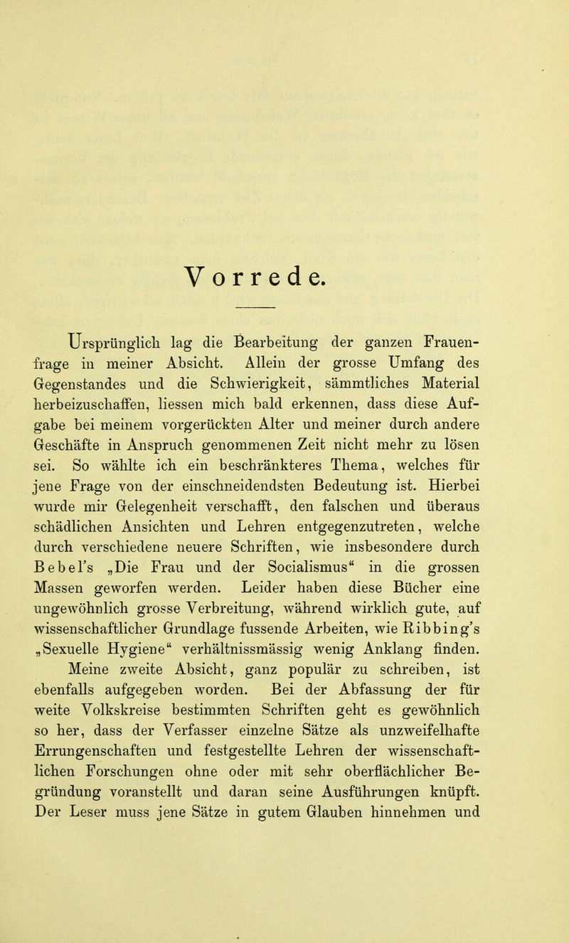 Vorrede. Ursprünglicli lag die Bearbeitung der ganzen Frauen- frage in meiner Absicht. Allein der grosse Umfang des Gegenstandes und die Schwierigkeit, sämmtliches Material herbeizuschaffen, liessen mich bald erkennen, dass diese Auf- gabe bei meinem vorgerückten Alter und meiner durch andere Geschäfte in Anspruch genommenen Zeit nicht mehr zu lösen sei. So wählte ich ein beschränkteres Thema, welches für jene Frage von der einschneidendsten Bedeutung ist. Hierbei wurde mir Gelegenheit verschafft, den falschen und überaus schädlichen Ansichten und Lehren entgegenzutreten, welche durch verschiedene neuere Schriften, wie insbesondere durch BebeFs „Die Frau und der Socialismus in die grossen Massen geworfen werden. Leider haben diese Bücher eine ungewöhnlich grosse Verbreitung, während wirklich gute, auf wissenschaftlicher Grundlage fussende Arbeiten, wie Ribbing's „Sexuelle Hygiene verhältnissmässig wenig Anklang finden. Meine zweite Absicht, ganz populär zu schreiben, ist ebenfalls aufgegeben worden. Bei der Abfassung der für weite Volkskreise bestimmten Schriften geht es gewöhnlich so her, dass der Verfasser einzelne Sätze als unzweifelhafte Errungenschaften und festgestellte Lehren der wissenschaft- lichen Forschungen ohne oder mit sehr oberflächlicher Be- gründung voranstellt und daran seine Ausführungen knüpft. Der Leser muss jene Sätze in gutem Glauben hinnehmen und