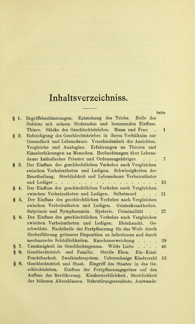 Inhaltsverzeichniss. Seite § 1. Begriffsbestimmungen. Entstehung des Triebs. Rolle des Gehirns mit seinem fördernden und hemmenden Einfluss. Thiere. Stärke des Geschlechtstriebes. Mann und Frau . 1 § 2. Befriedigung des Geschlechtstriebes in ihrem Verhältniss zur Gesundheit und Lebensdauer. Verschiedenheit der Ansichten. Vergleiche und Analogien. Erfahrungen an Thieren und Einzelerfahrungen an Menschen. Beobachtungen über Lebens- dauer katholischer Priester und Ordensangehöriger ... 7 § 3. Der Einfluss des geschlechtlichen Verkehrs nach Vergleichen zwischen Verheiratheten und Ledigen. Schwierigkeiten der Beurtheilung. Sterblichkeit und Lebensdauer Verheiratheter und Lediger 13 § 4. Der Einfluss des geschlechtlichen Verkehrs nach Vergleichen zwischen Verheiratheten und Ledigen. Selbstmord ... 21 § 5. Der Einfluss des geschlechtlichen Verkehrs nach Vergleichen zwischen Verheiratheten und Ledigen. Geisteskrankheiten. Satyriasis und Nymphomanie. Hysterie. Criminalität . . 27 § 6. Der Einfluss des geschlechtlichen Verkehrs nach Vergleichen zwischen Verheiratheten und Ledigen. Bleichsucht. Ge- schwülste. Nachtheile der Fortpflanzung für das Weib durch Herbeiführung grösserer Disposition zu Infectionen und durch mechanische Schädlichkeiten. Knochenerweichung .... 39 § 7. Unmässigkeit im Geschlechtsgenuss. Wilde Liebe .... 46 § 8. Geschlechtstrieb und Familie. Sterile Ehen. Ein-Kind- Fruchtbarkeit. Zweikindersystem. Uebermässige Kinderzahl 52 § 9. Geschlechtstrieb und Staat. Eingrift* des Staates in das Ge- schlechtsleben. Einfluss der Fortpflanzungsgrösse auf den Aufbau der Bevölkerung. Kindersterblichkeit , Sterblichkeit der höheren Altersklassen. Rekrutirungsresultate, Auswande-