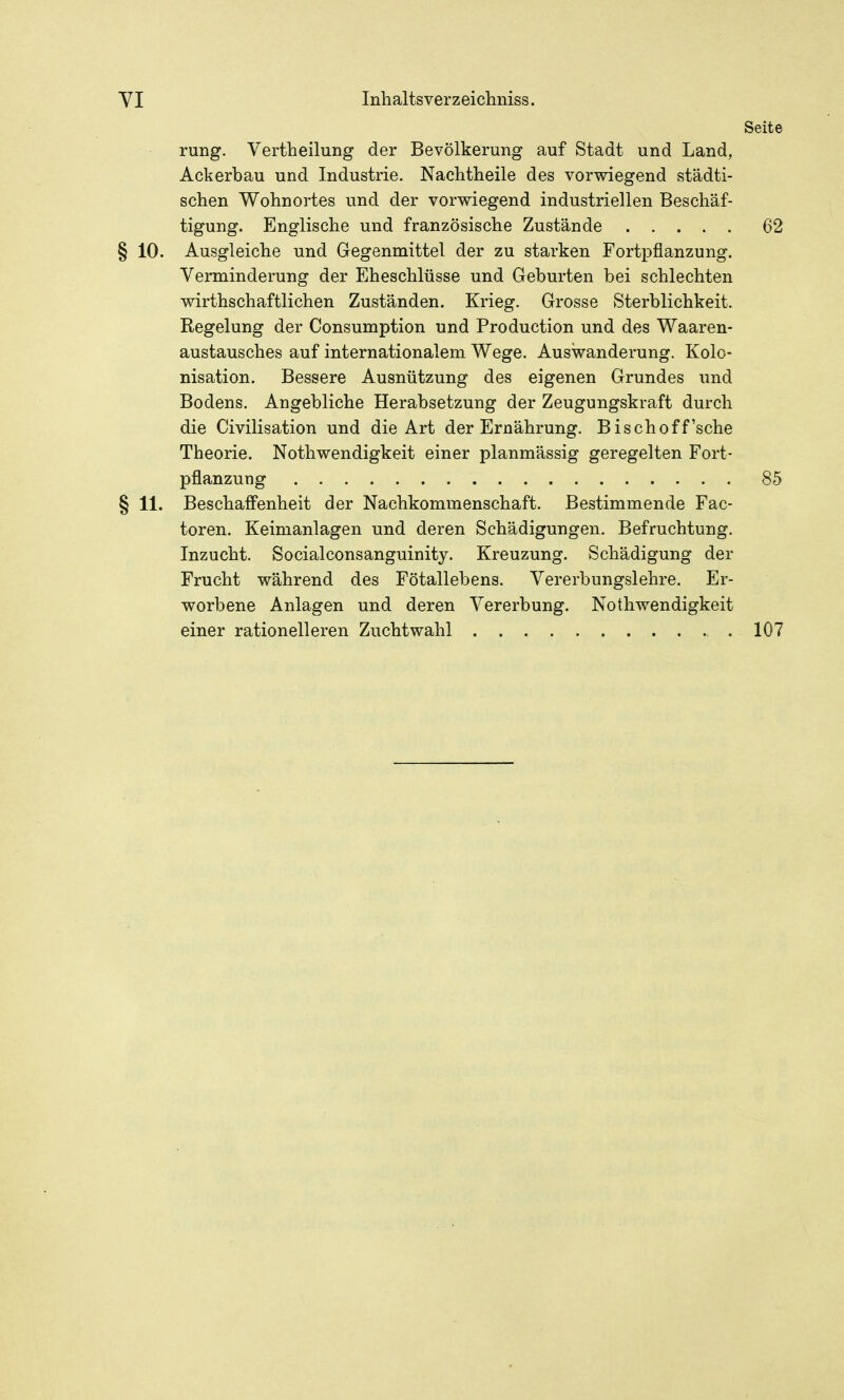 Seite rung. Vertheilung der Bevölkerung auf Stadt und Land, Ackerbau und Industrie. Nachtheile des vorwiegend städti- schen Wohnortes und der vorwiegend industriellen Beschäf- tigung. Englische und französische Zustände 62 § 10. Ausgleiche und Gegenmittel der zu starken Fortpflanzung. Verminderung der Eheschlüsse und Geburten bei schlechten wirthschaftlichen Zuständen. Krieg. Grosse Sterblichkeit. Regelung der Consumption und Production und des Waaren- austausches auf internationalem Wege. Auswanderung. Kolo- nisation. Bessere Ausnützung des eigenen Grundes und Bodens. Angebliche Herabsetzung der Zeugungskraft durch die Civilisation und die Art der Ernährung. Bischoff'sehe Theorie. Nothwendigkeit einer planmässig geregelten Fort- pflanzung 85 § 11. Beschaffenheit der Nachkommenschaft. Bestimmende Fac- toren. Keimanlagen und deren Schädigungen. Befruchtung. Inzucht. Socialconsanguinity. Kreuzung. Schädigung der Frucht während des Fötallebens. Vererbungslehre. Er- worbene Anlagen und deren Vererbung. Nothwendigkeit