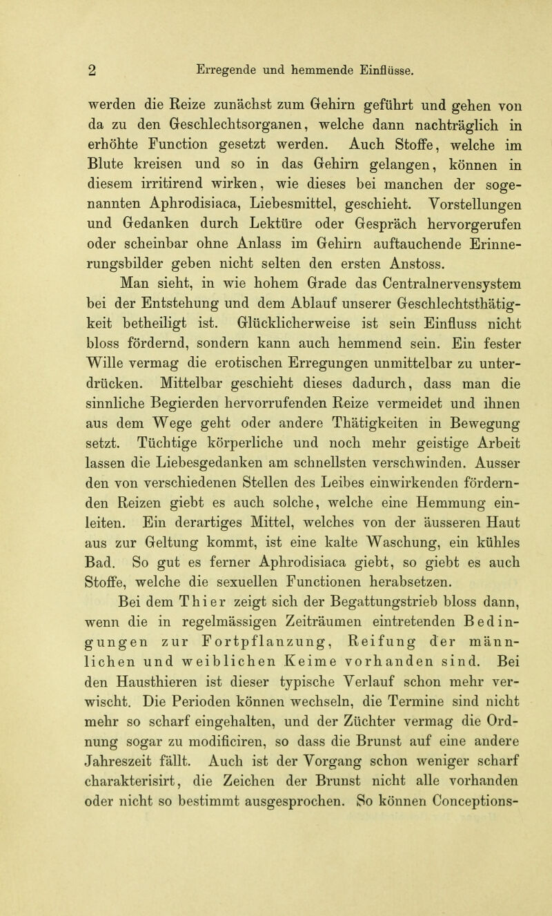 werden die Reize zunächst zum Gehirn geführt und gehen von da zu den Geschlechtsorganen, welche dann nachträglich in erhöhte Function gesetzt werden. Auch Stoffe, welche im Blute kreisen und so in das Gehirn gelangen, können in diesem irritirend wirken, wie dieses bei manchen der soge- nannten Aphrodisiaca, Liebesmittel, geschieht. Vorstellungen und Gedanken durch Lektüre oder Gespräch hervorgerufen oder scheinbar ohne Anlass im Gehirn auftauchende Erinne- rungsbilder geben nicht selten den ersten Anstoss. Man sieht, in wie hohem Grade das Centrainervensystem bei der Entstehung und dem Ablauf unserer Geschlechtsthätig- keit betheiligt ist. Glücklicherweise ist sein Einfluss nicht bloss fördernd, sondern kann auch hemmend sein. Ein fester Wille vermag die erotischen Erregungen unmittelbar zu unter- drücken. Mittelbar geschieht dieses dadurch, dass man die sinnliche Begierden hervorrufenden Reize vermeidet und ihnen aus dem Wege geht oder andere Thätigkeiten in Bewegung setzt. Tüchtige körperliche und noch mehr geistige Arbeit lassen die Liebesgedanken am schnellsten verschwinden. Ausser den von verschiedenen Stellen des Leibes einwirkenden fördern- den Reizen giebt es auch solche, welche eine Hemmung ein- leiten. Ein derartiges Mittel, welches von der äusseren Haut aus zur Geltung kommt, ist eine kalte Waschung, ein kühles Bad. So gut es ferner Aphrodisiaca giebt, so giebt es auch Stoffe, welche die sexuellen Functionen herabsetzen. Bei dem Thier zeigt sich der Begattungstrieb bloss dann, wenn die in regelmässigen Zeiträumen eintretenden Bedin- gungen zur Fortpflanzung, Reifung der männ- lichen und weiblichen Keime vorhanden sind. Bei den Hausthieren ist dieser typische Verlauf schon mehr ver- wischt. Die Perioden können wechseln, die Termine sind nicht mehr so scharf eingehalten, und der Züchter vermag die Ord- nung sogar zu modificiren, so dass die Brunst auf eine andere Jahreszeit fällt. Auch ist der Vorgang schon weniger scharf charakterisirt, die Zeichen der Brunst nicht alle vorhanden oder nicht so bestimmt ausgesprochen. So können Conceptions-