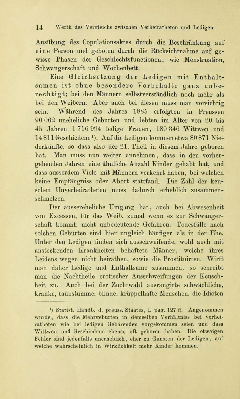 Ausübung des Copulationsaktes durch die Beschränkung auf eine Person und geboten durch die Rücksichtnahme auf ge- wisse Phasen der Geschlechtsfunctionen, wie Menstruation, Schwangerschaft und Wochenbett. Eine Gleichsetzung der Ledigen mit Enthalt- samen ist ohne besondere Vorbehalte ganz unbe- rechtigt; bei den Männern selbstverständlich noch mehr als bei den Weibern. Aber auch bei diesen muss man vorsichtig sein. Während des Jahres 1885 erfolgten in Preussen 90 062 uneheliche Geburten und lebten im Alter von 20 bis 45 Jahren 1 716 994 ledige Frauen, 180 346 Wittwen und 14811 Geschiedene^). Auf die Ledigen kommen etwa 80 871 Nie- derkünfte, so dass also der 21. Theil in diesem Jahre geboren hat. Man muss nun weiter annehmen, dass in den vorher- gehenden Jahren eine ähnliche Anzahl Kinder gehabt hat, und dass ausserdem Viele mit Männern verkehrt haben, bei welchen keine Empfängniss oder Abort stattfand. Die Zahl der keu- schen Unverheiratheten muss dadurch erheblich zusammen- schmelzen. Der aussereheliche Umgang hat, auch bei Abwesenheit von Excessen, für das Weib, zumal wenn es zur Schwanger- schaft kommt, nicht unbedeutende Gefahren. Todesfälle nach solchen Geburten sind hier ungleich häufiger als in der Ehe. Unter den Ledigen finden sich ausschweifende, wohl auch mit ansteckenden Krankheiten behaftete Männer, welche ihres Leidens wegen nicht heirathen, sowie die Prostituirten. Wirft man daher Ledige und Enthaltsame zusammen, so schreibt man die Nachtheile erotischer Ausschweifungen der Keusch- heit zu. Auch bei der Zuchtwahl ausrangirte schwächliche, kranke, taubstumme, blinde, krüppelhafte Menschen, die Idioten ^) Statist. Handb. d. preuss. Staates, L pag. 127 ff. Angenommen wurde, dass die Mehrgeburten in demselben Verhältniss bei verhei- ratheten wie bei ledigen Gebärenden vorgekommen seien und dass Wittwen und Geschiedene ebenso oft geboren haben. Die etwaigen Fehler sind jedenfalls unerheblich, eher zu Gunsten der Ledigen, auf welche wahrscheinlich in Wirklichkeit mehr Kinder kommen.