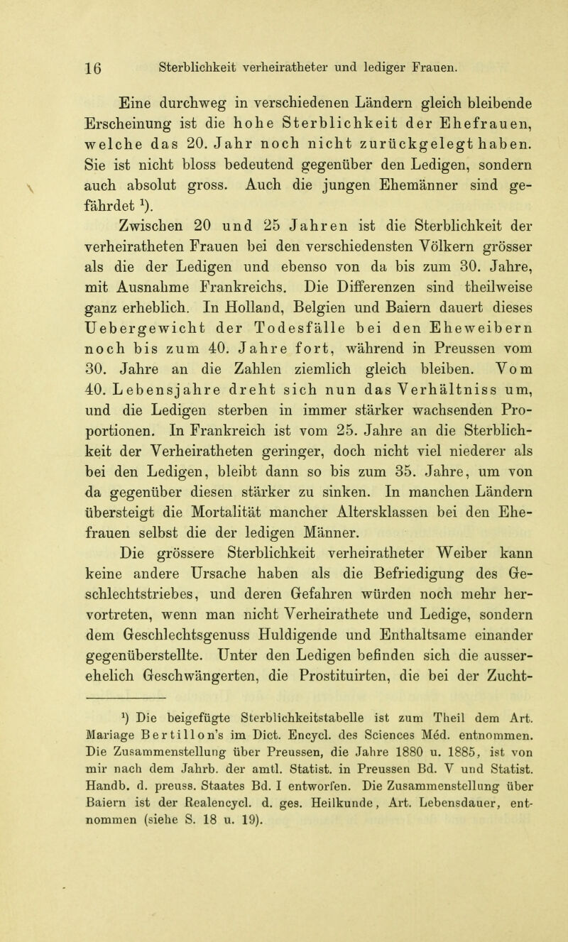 Eine durchweg in verschiedenen Ländern gleich bleibende Erscheinung ist die hohe Sterblichkeit der Ehefrauen, welche das 20. Jahr noch nicht zurückgelegt haben. Sie ist nicht bloss bedeutend gegenüber den Ledigen, sondern auch absolut gross. Auch die jungen Ehemänner sind ge- fährdet 1). Zwischen 20 und 25 Jahren ist die Sterblichkeit der verheiratheten Frauen bei den verschiedensten Völkern grösser als die der Ledigen und ebenso von da bis zum 30. Jahre, mit Ausnahme Frankreichs. Die Differenzen sind theilweise ganz erheblich. In Holland, Belgien und Baiern dauert dieses Uebergewicht der Todesfälle bei den Eheweibern noch bis zum 40. Jahre fort, während in Preussen vom 30. Jahre an die Zahlen ziemlich gleich bleiben. Vom 40. Lebensjahre dreht sich nun das Verhältniss um, und die Ledigen sterben in immer stärker wachsenden Pro- portionen. In Frankreich ist vom 25. Jahre an die Sterblich- keit der Verheiratheten geringer, doch nicht viel niederer als bei den Ledigen, bleibt dann so bis zum 35. Jahre, um von da gegenüber diesen stärker zu sinken. In manchen Ländern übersteigt die Mortalität mancher Altersklassen bei den Ehe- frauen selbst die der ledigen Männer. Die grössere Sterblichkeit verheiratheter Weiber kann keine andere Ursache haben als die Befriedigung des Ge- schlechtstriebes, und deren Gefahren würden noch mehr her- vortreten, wenn man nicht Verheirathete und Ledige, sondern dem Geschlechtsgenuss Huldigende und Enthaltsame einander gegenüberstellte. Unter den Ledigen befinden sich die ausser- ehelich Geschwängerten, die Prostituirten, die bei der Zucht- ^) Die beigefügte Sterblichkeitstabelle ist zum Theil dem Art. Mariage Bertillon's im Dict. Encycl. des Sciences Med. entnommen. Die Zusammenstellung über Preussen, die Jahre 1880 u. 1885, ist von mir nach dem Jahrb. der amtl. Statist, in Preussen Bd. V und Statist. Handb. d. preuss. Staates Bd. I entworfen. Die Zusammenstellung über Baiern ist der Realencjcl. d. ges. Heilkunde, Art. Lebensdauer, ent- nommen (siehe S. 18 u. 19).