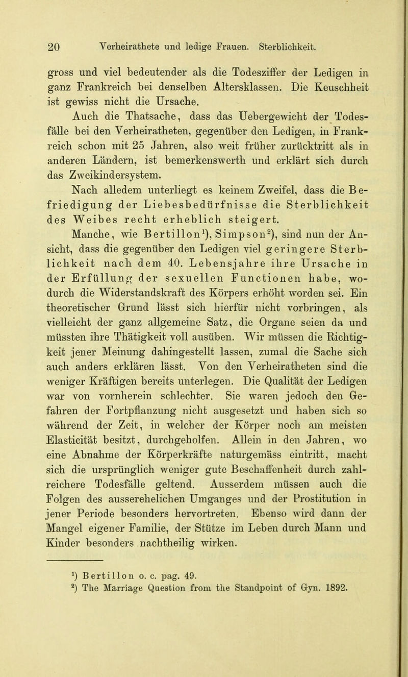 gross und viel bedeutender als die TodesziflPer der Ledigen in ganz Frankreich bei denselben Altersklassen. Die Keuschheit ist gewiss nicht die Ursache. Auch die Thatsache, dass das Uebergewicht der Todes- fälle bei den Verheiratheten, gegenüber den Ledigen^ in Frank- reich schon mit 25 Jahren, also weit früher zurücktritt als in anderen Ländern, ist bemerkenswerth und erklärt sich durch das Zweikindersystem. Nach alledem unterliegt es keinem Zweifel, dass die B e- friedigung der Liebesbedürfnisse die Sterblichkeit des Weibes recht erheblich steigert. Manche, wie Berti 11 on^), Simpson^), sind nun der An- sicht, dass die gegenüber den Ledigen viel geringere Sterb- lichkeit nach dem 40. Lebensjahre ihre Ursache in der Erfüllung der sexuellen Functionen habe, wo- durch die Widerstandskraft des Körpers erhöht worden sei. Ein theoretischer Grund lässt sich hierfür nicht vorbringen, als vielleicht der ganz allgemeine Satz, die Organe seien da und müssten ihre Thätigkeit voll ausüben. Wir müssen die Richtig- keit jener Meinung dahingestellt lassen, zumal die Sache sich auch anders erklären lässt. Von den Verheiratheten sind die weniger Kräftigen bereits unterlegen. Die Qualität der Ledigen war von vornherein schlechter. Sie waren jedoch den Ge- fahren der Fortpflanzung nicht ausgesetzt und haben sich so während der Zeit, in welcher der Körper noch am meisten Elasticität besitzt, durchgeholfen. Allein in den Jahren, wo eine Abnahme der Körperkräfte naturgemäss eintritt, macht sich die ursprünglich weniger gute Beschaffenheit durch zahl- reichere Todesfälle geltend. Ausserdem müssen auch die Folgen des ausserehelichen Umganges und der Prostitution in jener Periode besonders hervortreten. Ebenso wird dann der Mangel eigener Familie, der Stütze im Leben durch Mann und Kinder besonders nachtheilig wirken. ^) Berti Hon o. c. pag. 49. ^) The Marriage Question from tlie Standpoint of Gyn. 1892.