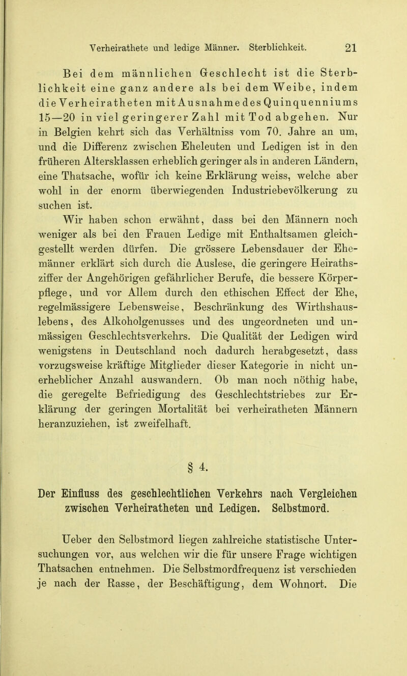 Bei dem männlichen Geschlecht ist die Sterb- lichkeit eine ganz andere als bei demWeibe, indem dieVerheirathetenmitAusnahmedesQuinquenniums 15—20 in viel geringerer Zahl mit Tod abgehen. Nur in Belgien kehrt sich das Verhältniss vom 70. Jahre an um, und die Differenz zwischen Eheleuten und Ledigen ist in den früheren Altersklassen erheblich geringer als in anderen Ländern, eine Thatsache, wofür ich keine Erklärung weiss, welche aber wohl in der enorm überwiegenden Industriebevölkerung zu suchen ist. Wir haben schon erwähnt, dass bei den Männern noch weniger als bei den Frauen Ledige mit Enthaltsamen gleich- gestellt werden dürfen. Die grössere Lebensdauer der Ehe- männer erklärt sich durch die Auslese, die geringere Heiraths- ziffer der Angehörigen gefährlicher Berufe, die bessere Körper- pflege, und vor Allem durch den ethischen Effect der Ehe, regelmässigere Lebensweise, Beschränkung des Wirthshaus- lebens, des Alkoholgenusses und des ungeordneten und un- mässigen Geschlechtsverkehrs. Die Qualität der Ledigen wird wenigstens in Deutschland noch dadurch herabgesetzt, dass vorzugsweise kräftige Mitglieder dieser Kategorie in nicht un- erheblicher Anzahl auswandern. Ob man noch nöthig habe, die geregelte Befriedigung des Geschlechtstriebes zur Er- klärung der geringen Mortalität bei verheiratheten Männern heranzuziehen, ist zweifelhaft. § 4. Der Einfluss des gescLlechtliclien Verkehrs nach Vergleichen zwischen Verheiratheten nnd Ledigen. Selbstmord. lieber den Selbstmord liegen zahlreiche statistische Unter- suchungen vor, aus welchen wir die für unsere Frage wichtigen Thatsachen entnehmen. Die Selbstmordfrequenz ist verschieden je nach der Rasse, der Beschäftigung, dem Wohnort. Die