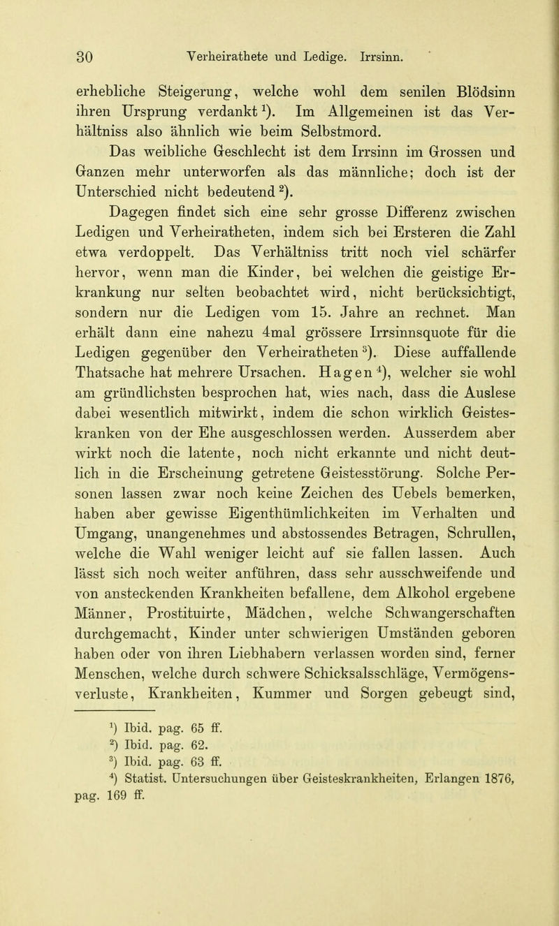 erhebliche Steigerung, welche wohl dem senilen Blödsinn ihren Ursprung verdankt Im Allgemeinen ist das Ver- hältniss also ähnlich wie beim Selbstmord. Das weibliche Geschlecht ist dem Irrsinn im Grossen und Ganzen mehr unterworfen als das männliche; doch ist der Unterschied nicht bedeutend Dagegen findet sich eine sehr grosse Differenz zwischen Ledigen und Verheiratheten, indem sich bei Ersteren die Zahl etwa verdoppelt. Das Yerhältniss tritt noch viel schärfer hervor, wenn man die Kinder, bei welchen die geistige Er- krankung nur selten beobachtet wird, nicht berücksichtigt, sondern nur die Ledigen vom 15. Jahre an rechnet. Man erhält dann eine nahezu 4mal grössere Irrsinnsquote für die Ledigen gegenüber den Verheiratheten ^). Diese auffallende Thatsache hat mehrere Ursachen. Hagen*), welcher sie wohl am gründlichsten besprochen hat, wies nach, dass die Auslese dabei wesentlich mitwirkt, indem die schon wirklich Geistes- kranken von der Ehe ausgeschlossen werden. Ausserdem aber wirkt noch die latente, noch nicht erkannte und nicht deut- lich in die Erscheinung getretene Geistesstörung. Solche Per- sonen lassen zwar noch keine Zeichen des Uebels bemerken, haben aber gewisse Eigenthümlichkeiten im Verhalten und Umgang, unangenehmes und abstossendes Betragen, Schrullen, welche die Wahl weniger leicht auf sie fallen lassen. Auch lässt sich noch weiter anführen, dass sehr ausschweifende und von ansteckenden Krankheiten befallene, dem Alkohol ergebene Männer, Prostituirte, Mädchen, welche Schwangerschaften durchgemacht, Kinder unter schwierigen Umständen geboren haben oder von ihren Liebhabern verlassen worden sind, ferner Menschen, welche durch schwere Schicksalsschläge, Vermögens- verluste, Krankheiten, Kummer und Sorgen gebeugt sind, ') Ibid. pag. 65 ff. 2) Ibid. pag. 62. 3) Ibid. pag. 63 fF. ^) Statist. Untersuchungen über Geisteskrankheiten, Erlangen 1876, pag. 169 fF.