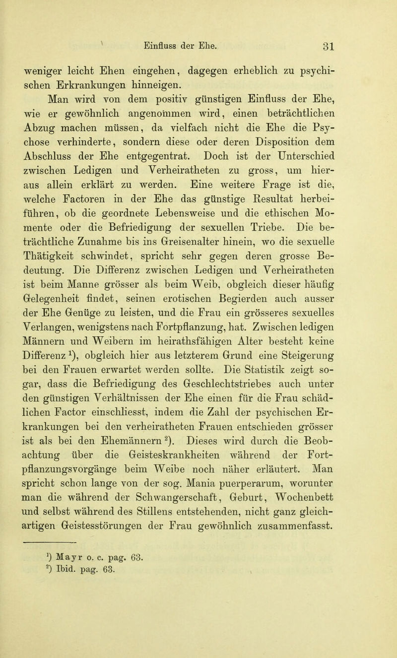 weniger leicht Ehen eingehen, dagegen erheblich zu psychi- schen Erkrankungen hinneigen. Man wird von dem positiv günstigen Einfluss der Ehe, wie er gewöhnlich angenommen wird, einen beträchtlichen Abzug machen müssen, da vielfach nicht die Ehe die Psy- chose verhinderte, sondern diese oder deren Disposition dem Abschluss der Ehe entgegentrat. Doch ist der Unterschied zwischen Ledigen und Verheiratheten zu gross, um hier- aus allein erklärt zu werden. Eine weitere Frage ist die, welche Factoren in der Ehe das günstige Resultat herbei- führen, ob die geordnete Lebensweise und die ethischen Mo- mente oder die Befriedigung der sexuellen Triebe. Die be- trächtliche Zunahme bis ins Greisenalter hinein, wo die sexuelle Thätigkeit schwindet, spricht sehr gegen deren grosse Be- deutung. Die Differenz zwischen Ledigen und Verheiratheten ist beim Manne grösser als beim Weib, obgleich dieser häufig Gelegenheit findet, seinen erotischen Begierden auch ausser der Ehe Genüge zu leisten, und die Frau ein grösseres sexuelles Verlangen, wenigstens nach Fortpflanzung, hat. Zwischen ledigen Männern und Weibern im heirathsfähigen Alter besteht keine Differenz ^), obgleich hier aus letzterem Grund eine Steigerung bei den Frauen erwartet werden sollte. Die Statistik zeigt so- gar, dass die Befriedigung des Geschlechtstriebes auch unter den günstigen Verhältnissen der Ehe einen für die Frau schäd- lichen Factor einschliesst, indem die Zahl der psychischen Er- krankungen bei den verheiratheten Frauen entschieden grösser ist als bei den Ehemännern ^). Dieses wird durch die Beob- achtung über die Geisteskrankheiten während der Fort- pflanzungsvorgänge beim Weibe noch näher erläutert. Man spricht schon lange von der sog. Mania puerperarum, worunter man die während der Schwangerschaft, Geburt, Wochenbett und selbst während des Stillens entstehenden, nicht ganz gleich- artigen Geistesstörungen der Frau gewöhnlich zusammenfasst. ^) Mayr o. c. pag. 63. 2) Ibid. pag. 63.