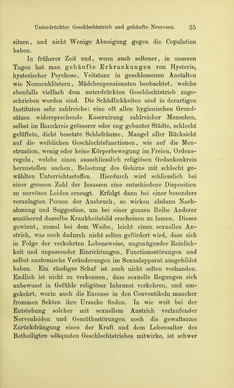 sitzen, und nicht Wenige Abneigung gegen die Copulation haben. In früherer Zeit und, wenn auch seltener, in unseren Tagen hat man gehäufte Erkrankungen von Hysterie, hysterischer Psychose, Veitstanz in geschlossenen Anstalten wie Nonnenklöstern, Mädchenpensionaten beobachtet, welche ebenfalls vielfach dem unterdrückten Geschlechtstrieb zuge- schrieben worden sind. Die Schädlichkeiten sind in derartigen Instituten sehr zahlreiche: eine oft allen hygienischen Grund- sätzen widersprechende Kasernirung zahlreicher Menschen, selbst im Bannkreis grösserer oder eng gebauter Städte, schlecht gelüftete, dicht besetzte Schlafräume, Mangel aller Rücksicht auf die weiblichen Geschlechtsfunctionen, wie auf die Men- struation, wenig oder keine Körperbewegung im Freien, Ordens- regeln, welche einen ausschliesslich religiösen Gedankenkreis herzustellen suchen, Belastung des Gehirns mit schlecht ge- wählten Unterrichtsstoffen. Hierdurch wird schliesslich bei einer grossen Zahl der Insassen eine entschiedene Disposition zu nervösen Leiden erzeugt. Erfolgt dann bei einer besonders veranlagten Person der Ausbruch, so wirken alsdann Nach- ahmung und Suggestion, um bei einer ganzen Reihe Anderer annähernd dasselbe Krankheitsbild erscheinen zu lassen. Dieses gewinnt, zumal bei dem Weibe, leicht einen sexuellen An- strich, was noch dadurch nicht selten gefördert wird, dass sich in Folge der verkehrten Lebensweise, ungenügender Reinlich- keit und unpassender Einrichtungen, Functionsstörungen und selbst anatomische Veränderungen im Sexualapparat ausgebildet haben. Ein räudiges Schaf ist auch nicht selten vorhanden. Endlich ist nicht zu verkennen, dass sexuelle Regungen sich unbewusst in Gefühle religiöser Inbrunst verkehren, und um- gekehrt, worin auch die Excesse in den Conventikeln mancher frommen Sekten ihre Ursache finden. In wie weit bei der Entstehung solcher mit sexuellem Anstrich verlaufender Nervenleiden und Gemüthsstörungen noch die gewaltsame Zurückdrängung eines der Kraft und dem Lebensalter des Betheiligten adäquaten Geschlechtstriebes mitwirke, ist schwer