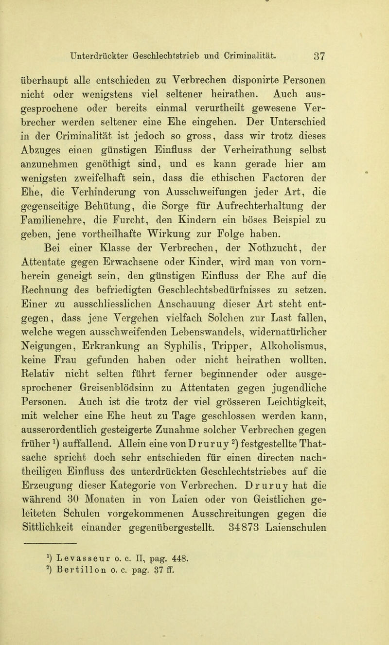 überhaupt alle entschieden zu Verbrechen disponirte Personen nicht oder wenigstens viel seltener heirathen. Auch aus- gesprochene oder bereits einmal verurtheilt gewesene Ver- brecher werden seltener eine Ehe eingehen. Der Unterschied in der Criminalität ist jedoch so gross, dass wir trotz dieses Abzuges einen günstigen Einfluss der Verheirathung selbst anzunehmen genöthigt sind, und es kann gerade hier am wenigsten zweifelhaft sein, dass die ethischen Factoren der Ehe, die Verhinderung von Ausschweifungen jeder Art, die gegenseitige Behütung, die Sorge für Aufrechterhaltung der Familienehre, die Furcht, den Kindern ein böses Beispiel zu geben, jene vortheilhafte Wirkung zur Folge haben. Bei einer Klasse der Verbrechen, der ISTothzucht, der Attentate gegen Erwachsene oder Kinder, wird man von vorn- herein geneigt sein, den günstigen Einfluss der Ehe auf die Rechnung des befriedigten Geschlechtsbedürfnisses zu setzen. Einer zu ausschliesslichen Anschauung dieser Art steht ent- gegen, dass jene Vergehen vielfach Solchen zur Last fallen, welche wegen ausschweifenden Lebenswandels, widernatürlicher Neigungen, Erkrankung an Syphilis, Tripper, Alkoholismus, keine Frau gefunden haben oder nicht heirathen wollten. Relativ nicht selten führt ferner beginnender oder ausge- sprochener Greisenblödsinn zu Attentaten gegen jugendliche Personen. Auch ist die trotz der viel grösseren Leichtigkeit, mit welcher eine Ehe heut zu Tage geschlossen werden kann, ausserordentlich gesteigerte Zunahme solcher Verbrechen gegen früher ^) auffallend. Allein eine von D rur uy ^) festgestellte That- sache spricht doch sehr entschieden für einen directen nach- theiligen Einfluss des unterdrückten Geschlechtstriebes auf die Erzeugung dieser Kategorie von Verbrechen. Druruyhat die während 30 Monaten in von Laien oder von Geistlichen ge- leiteten Schulen vorgekommenen Ausschreitungen gegen die Sittlichkeit einander gegenübergestellt. 34873 Laienschulen ^) Levasseur o. c. II, pag. 448. 2) Bertillon o. c. pag. 37 fF.