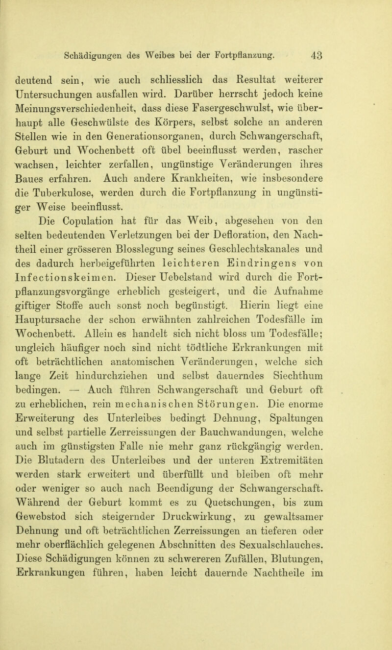 deutend sein, wie auch schliesslich das Resultat weiterer Untersuchungen ausfallen wird. Darüber herrscht jedoch keine Meinungsverschiedenheit, dass diese Fasergeschwulst, wie über- haupt alle Geschwülste des Körpers, selbst solche an anderen Stellen wie in den Generationsorganen, durch Schwangerschaft, Geburt und Wochenbett oft übel beeinflusst werden, rascher wachsen, leichter zerfallen, ungünstige Veränderungen ihres Baues erfahren. Auch andere Krankheiten, wie insbesondere die Tuberkulose, werden durch die Fortpflanzung in ungünsti- ger Weise beeinflusst. Die Copulation hat für das Weib, abgesehen von den selten bedeutenden Verletzungen bei der Defloration, den Nach- theil einer grösseren Blosslegung seines Geschlechtskanales und des dadurch herbeigeführten leichteren Eindringens von Infectionskeimen. Dieser Uebelstand wird durch die Fort- pflanzungsvorgänge erheblich gesteigert, und die Aufnahme giftiger StoflPe auch sonst noch begünstigt. Hierin liegt eine Hauptursache der schon erwähnten zahlreichen Todesfälle im Wochenbett. Allein es handelt sich nicht bloss um Todesfälle; ungleich häufiger noch sind nicht tödtliche Erkrankungen mit oft beträchtlichen anatomischen Veränderungen, welche sich lange Zeit hindurchziehen und selbst dauerndes Siechthum bedingen. — Auch führen Schwa^ngerschaft und Geburt oft zu erheblichen, rein mechanischen Störungen. Die enorme Erweiterung des Unterleibes bedingt Dehnung, Spaltungen und selbst partielle Zerreissungen der Bauchwandungen, welche auch im günstigsten Falle nie mehr ganz rückgängig werden. Die Blutadern des Unterleibes und der unteren Extremitäten werden stark erweitert und überfüllt und bleiben oft mehr oder weniger so auch nach Beendigung der Schwangerschaft. Während der Geburt kommt es zu Quetschungen, bis zum Gewebstod sich steigernder Druckwirkung, zu gewaltsamer Dehnung und oft beträchtlichen Zerreissungen an tieferen oder mehr oberflächlich gelegenen Abschnitten des Sexualschlauches. Diese Schädigungen können zu schwereren Zufällen, Blutungen, Erkrankungen führen, haben leicht dauernde Nachtheile im