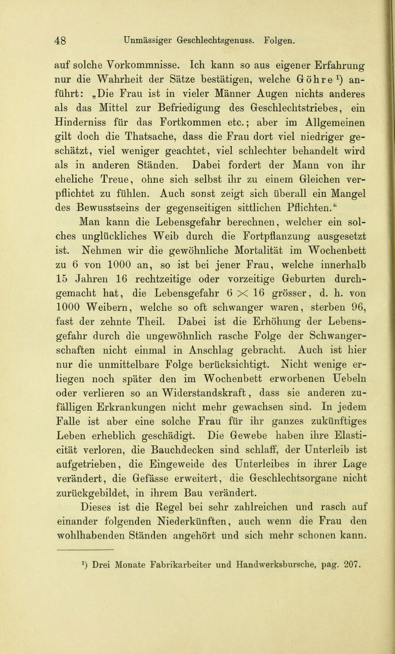 auf solche Vorkommnisse. Ich kann so aus eigener Erfahrung nur die Wahrheit der Sätze bestätigen, welche Göhre^) an- führt: „Die Frau ist in vieler Männer Augen nichts anderes als das Mittel zur Befriedigung des Geschlechtstriebes, ein Hinderniss für das Fortkommen etc.; aber im Allgemeinen gilt doch die Thatsache, dass die Frau dort viel niedriger ge- schätzt, viel weniger geachtet, viel schlechter behandelt wird als in anderen Ständen. Dabei fordert der Mann von ihr eheliche Treue, ohne sich selbst ihr zu einem Gleichen ver- pflichtet zu fühlen. Auch sonst zeigt sich überall ein Mangel des Bewusstseins der gegenseitigen sittlichen Pflichten. Man kann die Lebensgefahr berechnen, welcher ein sol- ches unglückliches Weib durch die Fortpflanzung ausgesetzt ist. Nehmen wir die gewöhnliche Mortalität im Wochenbett zu 6 von 1000 an, so ist bei jener Frau, welche innerhalb 15 Jahren 16 rechtzeitige oder vorzeitige Geburten durch- gemacht hat, die Lebensgefahr 6 X 16 grösser, d. h. von 1000 Weibern, welche so oft schwanger waren, sterben 96, fast der zehnte Theil. Dabei ist die Erhöhung der Lebens- gefahr durch die ungewöhnlich rasche Folge der Schwanger- schaften nicht einmal in Anschlag gebracht. Auch ist hier nur die unmittelbare Folge berücksichtigt. Nicht wenige er- liegen noch später den im Wochenbett erworbenen Uebeln oder verlieren so an Widerstandskraft, dass sie anderen zu- fälligen Erkrankungen nicht mehr gewachsen sind. In jedem Falle ist aber eine solche Frau für ihr ganzes zukünftiges Leben erheblich geschädigt. Die Gewebe haben ihre Elasti- cität verloren, die Bauchdecken sind schlaff, der Unterleib ist aufgetrieben, die Eingeweide des Unterleibes in ihrer Lage verändert, die Gefässe erweitert, die Geschlechtsorgane nicht zurückgebildet, in ihrem Bau verändert. Dieses ist die Regel bei sehr zahlreichen und rasch auf einander folgenden Niederkünften, auch wenn die Frau den wohlhabenden Ständen angehört und sich mehr schonen kann. ^) Drei Monate Fabrikarbeiter und Handwerksbursche, pag. 207.