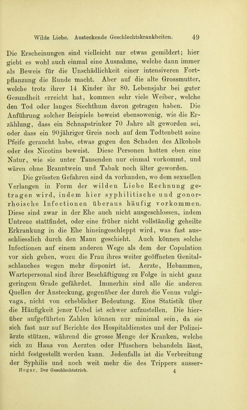 Die Erscheinungen sind vielleicht nur etwas gemildert; hier giebt es wohl auch einmal eine Ausnahme, welche dann immer als Beweis für die Unschädlichkeit einer intensiveren Fort- pflanzung die Runde macht. Aber auf die alte Grossmutter, welche trotz ihrer 14 Kinder ihr 80. Lebensjahr bei guter Gesundheit erreicht hat, kommen sehr viele Weiber, welche den Tod oder langes Siechthum davon getragen haben. Die Anführung solcher Beispiele beweist ebensowenig, wie die Er- zählung, dass ein Schnaps trink er 70 Jahre alt geworden sei, oder dass ein OOjähriger Greis noch auf dem Todtenbett seine Pfeife geraucht habe, etwas gegen den Schaden des Alkohols oder des Nicotins beweist. Diese Personen hatten eben eine Natur, wie sie unter Tausenden nur einmal vorkommt, und wären ohne Branntwein und Tabak noch älter geworden. Die grössten Gefahren sind da vorhanden, wo dem sexuellen Verlangen in Form der wilden Liebe Rechnung ge- tragen wird, indem hier syphilitische und gonor- rhoische Infectionen überaus häufig vorkommen. Diese sind zwar in der Ehe auch nicht ausgeschlossen, indem Untreue stattfindet, oder eine früher nicht vollständig geheilte Erkrankung in die Ehe hineingeschleppt wird, was fast aus- schliesslich durch den Mann geschieht. Auch können solche Infectionen auf einem anderen Wege als dem der Copulation vor sich gehen, ^vozu die Frau ihres weiter geöffneten Genital- schlauches wegen mehr disponirt ist. Aerzte, Hebammen; Wartepersonal sind ihrer Beschäftigung zu Folge in nicht ganz geringem Grade gefährdet. Inmierhin sind alle die anderen Quellen der Ansteckung, gegenüber der durch die Venus vulgi- vaga, nicht von erheblicher Bedeutung. Eine Statistik über die Häufigkeit jener Uebel ist schwer aufzustellen. Die hier- über aufgeführten Zahlen können nur minimal sein, da sie sich fast nur auf Berichte des Hospitaldienstes und der Polizei- ärzte stützen, während die grosse Menge der Kranken, welche sich zu Haus von Aerzten oder Pfuschern behandeln lässt, nicht festgestellt werden kann. Jedenfalls ist die Verbreitung der Syphilis und noch weit mehr die des Trippers ausser- Hegar, Der Geschlechtstrieb. 4