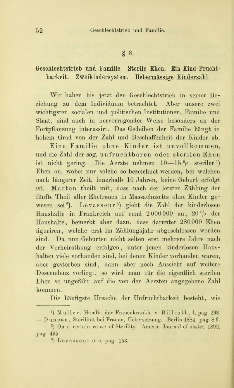 § 8. GescUeclitstrieb und Familie. Sterile Ehen. Ein-Kind-Fruclit- barkeit. Zweikinder System. Uebermässige Kinderzahl. Wir haben bis jetzt den Geschlechtstrieb in seiner Be- ziehung zu dem Individuum betrachtet. Aber unsere zwei wichtigsten socialen und politischen Institutionen, Familie und Staat, sind auch in hervorragender Weise besonders an der Fortpflanzung interessirt. Das Gredeihen der Familie hängt in hohem Grad von der Zahl und Beschaffenheit der Kinder ab. Eine Familie ohne Kinder ist unvollkommen, und die Zahl der sog. unfruchtbaren oder sterilen Ehen ist nicht gering. Die Aerzte nehmen 10—15 ^/o steriler ^) Ehen an, wobei nur solche so bezeichnet werden, bei welchen nach längerer Zeit, innerhalb 10 Jahren, keine Geburt erfolgt ist. Mar ton theilt mit, dass nach der letzten Zählung der fünfte Theil aller Ehefrauen in Massachusetts ohne Kinder ge- wesen sei''^). Levasseur^) giebt die Zahl der kinderlosen Haushalte in Frankreich auf rund 2 000 000 an, 20 > der Haushalte, bemerkt aber dazu, dass darunter 280000 Ehen figuriren, welche erst im Zählungsjahr abgeschlossen worden sind. Da nun Geburten nicht selten erst mehrere Jahre nach der Verheirathung erfolgen, unter jenen kinderlosen Haus- halten viele vorhanden sind, bei denen Kinder vorhanden waren, aber gestorben sind, dann aber noch Aussicht auf weitere Descendenz vorliegt, so wird man für die eigentlich sterilen Ehen so ungefähr auf die von den Aerzten angegebene Zahl kommen. Die häufigste Ursache der Unfruchtbarkeit besteht, wie ^) Müller, Handb. der Frauenkrankh. v. Billroth, 1, pag. 298. — Dune an, Sterilität bei Frauen, Uebersetzung. Berlin 1884, pag. 8ft'. ^) On a certain cause of Sterility. Americ. Journal of obstet. 1892, pag. 495. ^) Levasseur o. c. pag. 153.