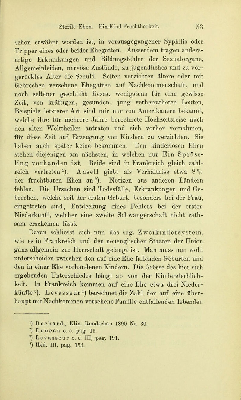 schon erwähnt worden ist, in vorausgegangener Syphilis oder Tripper eines oder beider Ehegatten. Ausserdem tragen anders- artige Erkrankungen und Bildungsfehler der Sexualorgane, Allgemeinleiden, nervöse Zustände, zu jugendliches und zu vor- gerücktes Alter die Schuld. Selten verzichten ältere oder mit Gebrechen versehene Ehegatten auf Nachkommenschaft, und noch seltener geschieht dieses, wenigstens für eine gewisse Zeit, von kräftigen, gesunden, jung verheiratheten Leuten. Beispiele letzterer Art sind mir nur von Amerikanern bekannt, welche ihre für mehrere Jahre berechnete Hochzeitsreise nach den alten Welttheilen antraten und sich vorher vornahmen, für diese Zeit auf Erzeugung von Kindern zu verzichten. Sie haben auch später keine bekommen. Den kinderlosen Ehen stehen diejenigen am nächsten, in welchen nur Ein Spröss- ling vorhanden ist. Beide sind in Frankreich gleich zahl- reich vertreten^). Ansell giebt als Verhältniss etwa 8^0 der fruchtbaren Ehen an ^). Notizen aus anderen Ländern fehlen. Die Ursachen sind Todesfälle, Erkrankungen und Ge- brechen, welche seit der ersten Geburt, besonders bei der Frau, eingetreten sind, Entdeckung eines Fehlers bei der ersten Niederkunft, welcher eine zweite Schwangerschaft nicht rath- sam erscheinen lässt. Daran schliesst sich nun das sog. Zweikindersystem, wie es in Frankreich und den neuenglischen Staaten der Union ganz allgemein zur Herrschaft gelangt ist. Man muss nun wohl unterscheiden zwischen den auf eine Ehe fallenden Geburten und den in einer Ehe vorhandenen Kindern. Die Grösse des hier sich ergebenden Unterschiedes hängt ab von der Kindersterblich- keit. In Frankreich kommen auf eine Ehe etwa drei Nieder- künfte ^). Levasseur*) berechnet die Zahl der auf eine über- haupt mit Nachkommen versehene Familie entfallenden lebenden ^) Rochard, Klin. Rundschau 1890 Nr. 30. ^) Dune an o. c. pag. 13. ^) Levasseur o.e. III, pag. 191. Ibid. III, pag. 153.