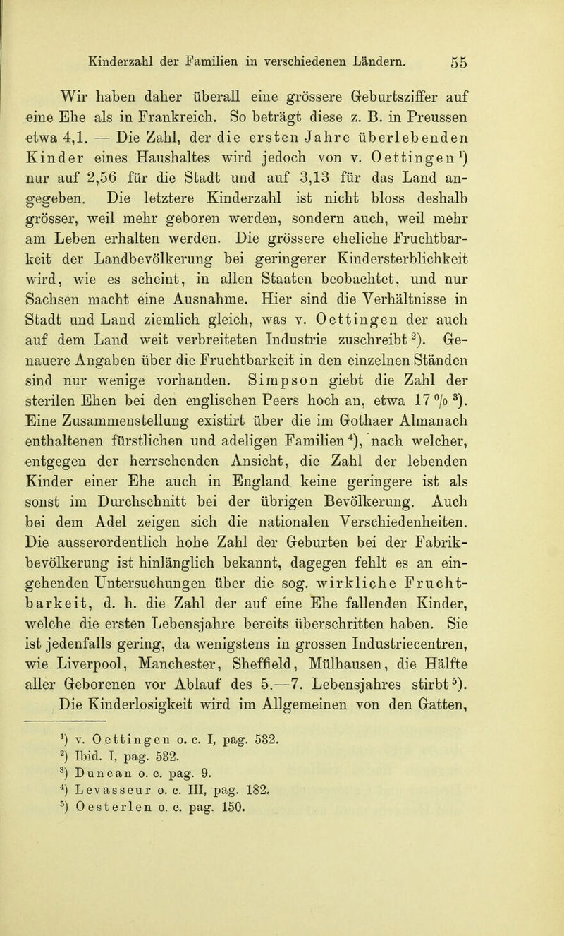 Wir haben daher überall eine grössere Geburtszi£Per auf eine Ehe als in Frankreich. So beträgt diese z. B. in Preussen etwa 4,1. — Die Zahl, der die ersten Jahre überlebenden Kinder eines Haushaltes wird jedoch von v. Oettingen^) nur auf 2,56 für die Stadt und auf 3,13 für das Land an- gegeben. Die letztere Kinderzahl ist nicht bloss deshalb grösser, weil mehr geboren werden, sondern auch, weil mehr am Leben erhalten werden. Die grössere eheliche Fruchtbar- keit der Landbevölkerung bei geringerer Kindersterblichkeit wird, wie es scheint, in allen Staaten beobachtet, und nur Sachsen macht eine Ausnahme. Hier sind die Verhältnisse in Stadt und Land ziemlich gleich, was v. Oettingen der auch auf dem Land weit verbreiteten Industrie zuschreibt ^). Ge- nauere Angaben über die Fruchtbarkeit in den einzelnen Ständen sind nur wenige vorhanden. Simpson giebt die Zahl der sterilen Ehen bei den englischen Peers hoch an, etwa 17 ^/o^). Eine Zusammenstellung existirt über die im Gothaer Almanach enthaltenen fürstlichen und adeligen Familien ^), nach welcher, entgegen der herrschenden Ansicht, die Zahl der lebenden Kinder einer Ehe auch in England keine geringere ist als sonst im Durchschnitt bei der übrigen Bevölkerung. Auch bei dem Adel zeigen sich die nationalen Verschiedenheiten. Die ausserordentlich hohe Zahl der Geburten bei der Fabrik- bevölkerung ist hinlänglich bekannt, dagegen fehlt es an ein- gehenden Untersuchungen über die sog. wirkliche Frucht- barkeit, d. h. die Zahl der auf eine Ehe fallenden Kinder, welche die ersten Lebensjahre bereits überschritten haben. Sie ist jedenfalls gering, da wenigstens in grossen Industriecentren, wie Liverpool, Manchester, Sheffield, Mülhausen, die Hälfte aller Geborenen vor Ablauf des 5.—7. Lebensjahres stirbt^). Die Kinderlosigkeit wird im Allgemeinen von den Gatten, ^) V. Oettingen o.e. I, pag. 532. 2) Ibid. I, pag. 532. ^) Dune an o. c. pag. 9. Levasseur o. c. III, pag. 182. ^) Oesterlen o. c. pag. 150.